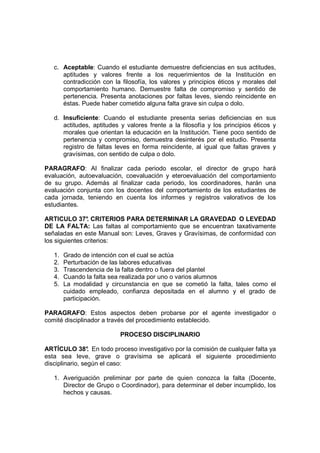 c. Aceptable: Cuando el estudiante demuestre deficiencias en sus actitudes,
      aptitudes y valores frente a los requerimientos de la Institución en
      contradicción con la filosofía, los valores y principios éticos y morales del
      comportamiento humano. Demuestre falta de compromiso y sentido de
      pertenencia. Presenta anotaciones por faltas leves, siendo reincidente en
      éstas. Puede haber cometido alguna falta grave sin culpa o dolo.

   d. Insuficiente: Cuando el estudiante presenta serias deficiencias en sus
      actitudes, aptitudes y valores frente a la filosofía y los principios éticos y
      morales que orientan la educación en la Institución. Tiene poco sentido de
      pertenencia y compromiso, demuestra desinterés por el estudio. Presenta
      registro de faltas leves en forma reincidente, al igual que faltas graves y
      gravísimas, con sentido de culpa o dolo.

PARAGRAFO: Al finalizar cada periodo escolar, el director de grupo hará
evaluación, autoevaluación, coevaluación y eteroevaluación del comportamiento
de su grupo. Además al finalizar cada periodo, los coordinadores, harán una
evaluación conjunta con los docentes del comportamiento de los estudiantes de
cada jornada, teniendo en cuenta los informes y registros valorativos de los
estudiantes.

ARTICULO 37° CRITERIOS PARA DETERMINAR LA GRAVEDAD O LEVEDAD
                .
DE LA FALTA: Las faltas al comportamiento que se encuentran taxativamente
señaladas en este Manual son: Leves, Graves y Gravísimas, de conformidad con
los siguientes criterios:

   1.   Grado de intención con el cual se actúa
   2.   Perturbación de las labores educativas
   3.   Trascendencia de la falta dentro o fuera del plantel
   4.   Cuando la falta sea realizada por uno o varios alumnos
   5.   La modalidad y circunstancia en que se cometió la falta, tales como el
        cuidado empleado, confianza depositada en el alumno y el grado de
        participación.

PARAGRAFO: Estos aspectos deben probarse por el agente investigador o
comité disciplinador a través del procedimiento establecido.

                           PROCESO DISCIPLINARIO

ARTÍCULO 38° En todo proceso investigativo por la comisión de cualquier falta ya
                 .
esta sea leve, grave o gravísima se aplicará el siguiente procedimiento
disciplinario, según el caso:

   1. Averiguación preliminar por parte de quien conozca la falta (Docente,
      Director de Grupo o Coordinador), para determinar el deber incumplido, los
      hechos y causas.
 