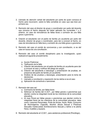 2. Llamado de atención verbal del estudiante por parte de quien conozca el
   hecho para reconvenir, sobre la falta cometida en caso que sea leve por
   primera vez.

3. Remisión del caso al director de grupo o coordinador por parte del docente
   que conozca el hecho después de haber aplicado los numerales 1 y 2
   anterior, en caso de reincidencia de faltas leves o comisión de una falta
   grave o gravísima.

4. Citación al estudiante con el padre de familia y/o acudiente por parte del
   docente, director de grupo o coordinador, para dar a conocer el hecho, en
   caso de reincidencia en falta leve y comisión de una falta grave o gravísima.

5. Remisión del caso al comité de convivencia y con conciliación, si es del
   caso en busca de una conciliación.

6. Remisión del caso al comité disciplinario para la investigación, quien
   realizará el siguiente procedimiento:


      a. Acción Preliminar
      b. Tipificación de la falta
      c. Citación del estudiante con el padre de familia y/o acudiente para dar
         a conocer el caso y notificar del pliego de cargos.
      d. Citación del estudiante a descargar y presentación de pruebas, en
         presencia del padre de familia y/o acudiente.
      e. Análisis de las pruebas y descargas, presentación para la toma de
         decisiones.
      f. Llamado a conciliación y reparación de los daños si es el caso
      g. Aplicación de correctivos o sanciones


7. Remisión del caso así:
     a. Comisaría de familia, por faltas leves
     b. Defensor de familia del I.C.B.F., por faltas graves o gravísimas que
         atenten contra la integridad moral de los miembros de la comunidad
         educativa.
     c. Al Juez Penal por faltas graves o gravísimas que atenten contra la
         integridad física de los miembros de la comunidad educativa; tales
         como: Lesiones Personales, Porte de Armas, Hurto, Robo, Consumo
         de Alucinógenos, Cigarrillo, Alcohol, Abuso Sexual o Prácticas
         Sexuales Inadecuadas (Exhibicionismo Sexual) y daños a la planta
         física, muebles y equipos.

8. Remisión del estudiante al I.C.B.F., para asistencia profesional (Psicólogo).
 