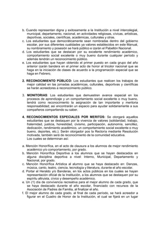 b. Cuando representan digna y exitosamente a la Institución a nivel intercolegial,
   municipal, departamento, nacional, en actividades religiosas, cívicas, artísticas,
   deportivas, sociales, científicas, académicas, culturales y otras.
c. Los estudiantes que democráticamente sean nombradas dentro del gobierno
   escolar, por sus diferentes cualidades ya valores establecidos en este Manual,
   su nombramiento y posesión se hará público e izarán el Pabellón Nacional.
d. Los estudiantes que se destacan por su excelente rendimiento académico,
   comportamiento social excelente o muy bueno durante cualquier período y
   además tendrán un reconocimiento público.
e. Los estudiantes que hayan obtenido el primer puesto en cada grupo del año
   anterior izarán bandera en el primer acto de honor al tricolor nacional que se
   haga en la iniciación de clases de acuerdo a la programación especial que se
   haga en Febrero.

2. RECONOCIMIENTO PÚBLICO: Los estudiantes que realicen los trabajos de
   mejor calidad en las jornadas académicas, culturales, deportivas y científicas
   se harán acreedores a reconocimiento público.

3. MONITORIAS: Los estudiantes que demuestren avance especial en los
   procesos de aprendizaje y un comportamiento social excelente o muy bueno,
   tendrá como reconocimiento la asignación de tan importante y meritoria
   responsabilidad; así encontrarán un espacio para ayudar solidariamente a sus
   compañeros compartiendo su saber.

4. RECONOCIMIENTOS ESPECIALES POR MERITOS: Se otorgará aquellos
   estudiantes que se destaquen por la vivencia de valores (solidaridad, trabajo,
   fraternidad, justicia, honestidad, civismo, participación, autonomía, sencillez,
   dedicación, rendimiento académico, un comportamiento social excelente o muy
   bueno, deportes, etc.); Serán otorgador pos la Rectoría mediante Resolución
   motivada, también será de reconocimiento de la comunidad educativa.
   Los cuales se determinan así:

a. Mención Honorífica, en el acto de clausura a los alumnos de mejor rendimiento
    académico y/o comportamiento, por grado.
b. Mención Honorífica Deportiva a los alumnos que se hayan destacados en
    alguna disciplina deportiva a nivel: Interno, Municipal, Departamento y
    Nacional, por grado.
c. Mención Honorífica Artística al alumno que se haya destacado en: Danzas,
    música, canto, teatro, ciencia, tecnología y literatura, durante el año escolar.
d. Portar el Heraldo y/o Banderas, en los actos públicos en los cuales se hayan
    representación oficial de la Institución, a los alumnos que se destaquen por su
    espíritu altruista, cívico y desempeño académico.
e. Un (1) día de convivencia recreativa para el mejor alumno de cada grado, que
    se haya destacado durante el año escolar, financiado con recursos de la
    Asociación de Padres de Familia, al finalizar el año.
f. El mejor alumno de cada grado, al final de cada período, se hará acreedor a
    figurar en el Cuadro de Honor de la Institución, el cual se fijará en un lugar
 