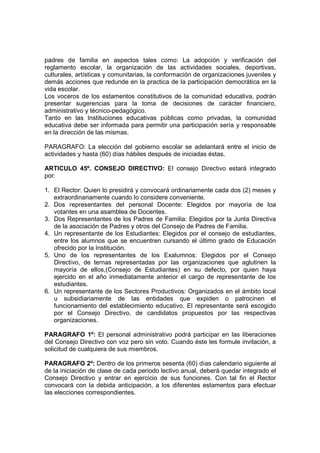 padres de familia en aspectos tales como: La adopción y verificación del
reglamento escolar, la organización de las actividades sociales, deportivas,
culturales, artísticas y comunitarias, la conformación de organizaciones juveniles y
demás acciones que redunde en la practica de la participación democrática en la
vida escolar.
Los voceros de los estamentos constitutivos de la comunidad educativa, podrán
presentar sugerencias para la toma de decisiones de carácter financiero,
administrativo y técnico-pedagógico.
Tanto en las Instituciones educativas públicas como privadas, la comunidad
educativa debe ser informada para permitir una participación sería y responsable
en la dirección de las mismas.

PARAGRAFO: La elección del gobierno escolar se adelantará entre el inicio de
actividades y hasta (60) días hábiles después de iniciadas éstas.

ARTICULO 45º. CONSEJO DIRECTIVO: El consejo Directivo estará integrado
por:

1. El Rector: Quien lo presidirá y convocará ordinariamente cada dos (2) meses y
   extraordinariamente cuando lo considere conveniente.
2. Dos representantes del personal Docente: Elegidos por mayoría de loa
   votantes en una asamblea de Docentes.
3. Dos Representantes de los Padres de Familia: Elegidos por la Junta Directiva
   de la asociación de Padres y otros del Consejo de Padres de Familia.
4. Un representante de los Estudiantes: Elegidos por el consejo de estudiantes,
   entre los alumnos que se encuentren cursando el último grado de Educación
   ofrecido por la Institución.
5. Uno de los representantes de los Exalumnos: Elegidos por el Consejo
   Directivo, de ternas representadas por las organizaciones que aglutinen la
   mayoría de ellos,(Consejo de Estudiantes) en su defecto, por quien haya
   ejercido en el año inmediatamente anterior el cargo de representante de los
   estudiantes.
6. Un representante de los Sectores Productivos: Organizados en el ámbito local
   u subsidiariamente de las entidades que expiden o patrocinen el
   funcionamiento del establecimiento educativo. El representante será escogido
   por el Consejo Directivo, de candidatos propuestos por las respectivas
   organizaciones.

PARAGRAFO 1º: El personal administrativo podrá participar en las liberaciones
del Consejo Directivo con voz pero sin voto. Cuando éste les formule invitación, a
solicitud de cualquiera de sus miembros.

PARAGRAFO 2º: Dentro de los primeros sesenta (60) días calendario siguiente al
de la iniciación de clase de cada periodo lectivo anual, deberá quedar integrado el
Consejo Directivo y entrar en ejercicio de sus funciones. Con tal fin el Rector
convocará con la debida anticipación, a los diferentes estamentos para efectuar
las elecciones correspondientes.
 