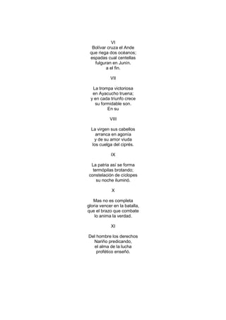 VI
  Bolívar cruza el Ande
 que riega dos océanos;
 espadas cual centellas
   fulguran en Junín.
         a el fin.

            VII

  La trompa victoriosa
  en Ayacucho truena;
 y en cada triunfo crece
   su formidable son.
         En su

            VIII

  La virgen sus cabellos
    arranca en agonía
   y de su amor viuda
  los cuelga del ciprés.

            IX

 La patria así se forma
  termópilas brotando;
constelación de cíclopes
    su noche iluminó.

             X

   Mas no es completa
gloria vencer en la batalla,
que el brazo que combate
    lo anima la verdad.

            XI

Del hombre los derechos
  Nariño predicando,
   el alma de la lucha
    profético enseñó.
 