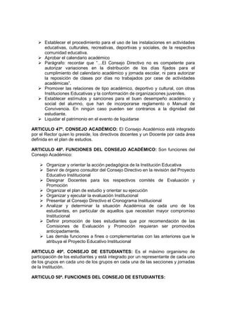 Establecer el procedimiento para el uso de las instalaciones en actividades
      educativas, culturales, recreativas, deportivas y sociales, de la respectiva
      comunidad educativa.
      Aprobar el calendario académico
      Parágrafo: recordar que “…El Consejo Directivo no es competente para
      autorizar variaciones en la distribución de los días fijados para el
      cumplimiento del calendario académico y jornada escolar, ni para autorizar
      la reposición de clases por días no trabajados por cese de actividades
      académicas”.
      Promover las relaciones de tipo académico, deportivo y cultural, con otras
      Instituciones Educativas y la conformación de organizaciones juveniles.
      Establecer estímulos y sanciones para el buen desempeño académico y
      social del alumno, que han de incorporarse reglamento o Manual de
      Convivencia. En ningún caso pueden ser contrarios a la dignidad del
      estudiante.
      Liquidar el patrimonio en el evento de liquidarse

ARTICULO 47º. CONSEJO ACADÉMICO: El Consejo Académico está integrado
por el Rector quien lo preside, los directivos docentes y un Docente por cada área
definida en el plan de estudios.

ARTICULO 48º. FUNCIONES DEL CONSEJO ACADÉMICO: Son funciones del
Consejo Académico:

       Organizar y orientar la acción pedagógica de la Institución Educativa
       Servir de órgano consultor del Consejo Directivo en la revisión del Proyecto
       Educativo Institucional
       Designar Docentes para los respectivos comités de Evaluación y
       Promoción
       Organizar el plan de estudio y orientar su ejecución
       Organizar y ejecutar la evaluación Institucional
       Presentar al Consejo Directivo el Cronograma Institucional
       Analizar y determinar la situación Académica de cada uno de los
       estudiantes, en particular de aquellos que necesitan mayor compromiso
       Institucional
       Definir promoción de loes estudiantes que por recomendación de las
       Comisiones de Evaluación y Promoción requieran ser promovidos
       anticipadamente.
       Las demás funciones a fines o complementarias con las anteriores que le
       atribuya el Proyecto Educativo Institucional

ARTICULO 49º. CONSEJO DE ESTUDIANTES: Es el máximo organismo de
participación de los estudiantes y está integrado por un representante de cada uno
de los grupos en cada uno de los grupos en cada una de las secciones y jornadas
de la Institución.

ARTICULO 50º. FUNCIONES DEL CONSEJO DE ESTUDIANTES:
 