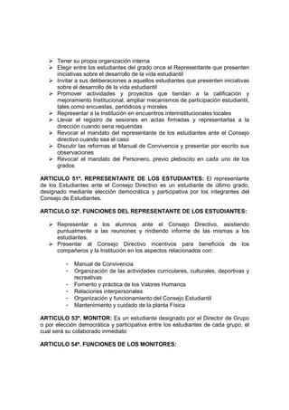Tener su propia organización interna
      Elegir entre los estudiantes del grado once el Representante que presenten
      iniciativas sobre el desarrollo de la vida estudiantil
      Invitar a sus deliberaciones a aquellos estudiantes que presenten iniciativas
      sobre el desarrollo de la vida estudiantil
      Promover actividades y proyectos que tiendan a la calificación y
      mejoramiento Institucional, ampliar mecanismos de participación estudiantil,
      tales como encuestas, periódicos y morales
      Representar a la Institución en encuentros interinstitucionales locales
      Llevar el registro de sesiones en actas firmadas y representarlas a la
      dirección cuando sena requeridas
      Revocar el mandato del representante de los estudiantes ante el Consejo
      directivo cuando sea el caso
      Discutir las reformas al Manual de Convivencia y presentar por escrito sus
      observaciones
      Revocar el mandato del Personero, previo plebiscito en cada uno de los
      grados

ARTICULO 51º. REPRESENTANTE DE LOS ESTUDIANTES: El representante
de los Estudiantes ante el Consejo Directivo es un estudiante de último grado,
designado mediante elección democrática y participativa por los integrantes del
Consejo de Estudiantes.

ARTICULO 52º. FUNCIONES DEL REPRESENTANTE DE LOS ESTUDIANTES:

      Representar a los alumnos ante el Consejo Directivo, asistiendo
      puntualmente a las reuniones y rindiendo informe de las mismas a los
      estudiantes.
      Presentar al Consejo Directivo incentivos para beneficios de los
      compañeros y la Institución en los aspectos relacionados con:

          -   Manual de Convivencia
          -   Organización de las actividades curriculares, culturales, deportivas y
              recreativas
          -   Fomento y práctica de los Valores Humanos
          -   Relaciones interpersonales
          -   Organización y funcionamiento del Consejo Estudiantil
          -   Mantenimiento y cuidado de la planta Física

ARTICULO 53º. MONITOR: Es un estudiante designado por el Director de Grupo
o por elección democrática y participativa entre los estudiantes de cada grupo, el
cual será su colaborado inmediato

ARTICULO 54º. FUNCIONES DE LOS MONITORES:
 