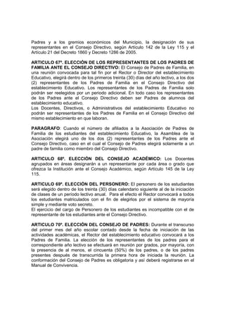 Padres y a los gremios económicos del Municipio, la designación de sus
representantes en el Consejo Directivo, según Artículo 142 de la Ley 115 y el
Artículo 21 del Decreto 1860 y Decreto 1286 de 2005.

ARTICULO 67º. ELECCIÓN DE LOS REPRESENTANTES DE LOS PADRES DE
FAMILIA ANTE EL CONSEJO DIRECTIVO: El Consejo de Padres de Familia, en
una reunión convocada para tal fin por el Rector o Director del establecimiento
Educativo, elegirá dentro de los primeros treinta (30) días del año lectivo, a los dos
(2) representantes de los Padres de Familia en el Consejo Directivo del
establecimiento Educativo. Los representantes de los Padres de Familia solo
podrán ser reelegidos por un periodo adicional. En todo caso los representantes
de los Padres ante el Consejo Directivo deben ser Padres de alumnos del
establecimiento educativo.
Los Docentes, Directivos, o Administrativos del establecimiento Educativo no
podrán ser representantes de los Padres de Familia en el Consejo Directivo del
mismo establecimiento en que laboran.

PARAGRAFO: Cuando el número de afiliados a la Asociación de Padres de
Familia de los estudiantes del establecimiento Educativo, la Asamblea de la
Asociación elegirá uno de los dos (2) representantes de los Padres ante el
Consejo Directivo, caso en el cual el Consejo de Padres elegirá solamente a un
padre de familia como miembro del Consejo Directivo.

ARTICULO 68º. ELECCIÓN DEL CONSEJO ACADÉMICO: Los Docentes
agrupados en áreas designarán a un representante por cada área o grado que
ofrezca la Institución ante el Consejo Académico, según Artículo 145 de la Ley
115.

ARTICULO 69º. ELECCIÓN DEL PERSONERO: El personero de los estudiantes
será elegido dentro de los treinta (30) días calendario siguiente al de la iniciación
de clases de un período lectivo anual. Para el efecto el Rector convocará a todos
los estudiantes matriculados con el fin de elegirlos por el sistema de mayoría
simple y mediante voto secreto.
El ejercicio del cargo de Personero de los estudiantes es incompatible con el de
representante de los estudiantes ante el Consejo Directivo.

ARTICULO 70º. ELECCIÓN DEL CONSEJO DE PADRES: Durante el transcurso
del primer mes del año escolar contado desde la fecha de iniciación de las
actividades académicas, el Rector del establecimiento educativo convocará a los
Padres de Familia. La elección de los representantes de los padres para el
correspondiente año lectivo se efectuará en reunión por grados, por mayoría, con
la presencia de al menos, el cincuenta (50%) de los padres, o de los padres
presentes después de transcurrida la primera hora de iniciada la reunión. La
conformación del Consejo de Padres es obligatoria y así deberá registrarse en el
Manual de Convivencia.
 