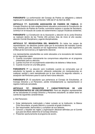 PARAGRAFO: La conformación del Consejo de Padres es obligatoria y deberá
regirse por lo establecido en el Decreto 1286 del 27 de Abril de 2005.

ARTICULO 71º. ELECCIÓN ASOCIACIÓN DE PADRES DE FAMILIA: El
Consejo Directivo de todo establecimiento educativo promoverá la Constitución de
una Asociación de Padres de Familia, suministrar espacio o ayudas de Secretaría,
contribuir en el recaudo de cuotas de sostenimiento o apoyar iniciativas existentes.

PARAGRAFO: La Constitución de la Asociación y elección de la Junta Directiva
se realizará dentro de los Treinta (30) primero días de inicio el año escolar,
elección Comité Disciplinario y agente disciplinadotes.

ARTICULO 72º. REVOCATORIA DEL MANDATO: En todos los cargos de
representación, los electores podrán optar por la revocatoria del mandato cuando
haya méritos para ello, basados en los reglamentos internos de cada organismo,
el Manual de Convivencia y el reglamento electoral.

Los representantes estudiantiles se verán abocados a la revocatoria del mandato
en los siguientes casos:
1. Cuando incumplen notoriamente los compromisos adquiridos en el programa
    presentado para su elección.
2. cuando incurran en incumplimiento sistemático de deberes o faltas leves.
3. Cuando incurran en una falta grave.

PARAGRAFO 1º: La elección será invalidada cuando se compruebe que el
estudiante ha logrado su elección utilizando prebendas y/o manipulaciones en
cualquier sentido y será reemplazada por la que obtuvo la segunda votación, a
excepción del Personero para lo cual se hará nueva elección.

PARAGRAFO 2º: El estudiante que pertenezca al Consejo de Estudiantes, al
Consejo Directivo y el Personero, pierde inmediatamente su representación si
registra matrícula cancelada.

ARTICULO        73º.   REQUISITOS        Y    CARACTERISTICAS          DE    LOS
REPRESENTANTES DE LOS ESTUDIANTES: Para ser elegidos representantes
de los estudiantes al consejo Directivo y Personero estudiantil, se deben tener en
cuenta las siguientes características:

a. Del Personero

   Estar debidamente matriculado y haber cursado en la Institución, la Básica
   Ciclo Secundaria, el grado Décimo y cursando el grado Undécimo.
   Ser responsable, democrático y cumplidor de sus deberes.
   Conocer y respetar las reglas y organización electoral definidas por el Comité
   que para tal efecto determine el Consejo Directivo.
   Presentar oportunamente el programa de acción.
 