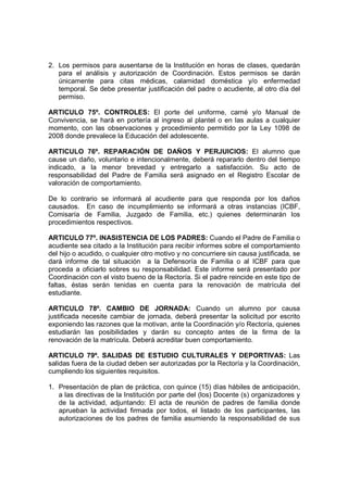 2. Los permisos para ausentarse de la Institución en horas de clases, quedarán
   para el análisis y autorización de Coordinación. Estos permisos se darán
   únicamente para citas médicas, calamidad doméstica y/o enfermedad
   temporal. Se debe presentar justificación del padre o acudiente, al otro día del
   permiso.

ARTICULO 75º. CONTROLES: El porte del uniforme, carné y/o Manual de
Convivencia, se hará en portería al ingreso al plantel o en las aulas a cualquier
momento, con las observaciones y procedimiento permitido por la Ley 1098 de
2008 donde prevalece la Educación del adolescente.

ARTICULO 76º. REPARACIÓN DE DAÑOS Y PERJUICIOS: El alumno que
cause un daño, voluntario e intencionalmente, deberá repararlo dentro del tiempo
indicado, a la menor brevedad y entregarlo a satisfacción. Su acto de
responsabilidad del Padre de Familia será asignado en el Registro Escolar de
valoración de comportamiento.

De lo contrario se informará al acudiente para que responda por los daños
causados. En caso de incumplimiento se informará a otras instancias (ICBF,
Comisaría de Familia, Juzgado de Familia, etc.) quienes determinarán los
procedimientos respectivos.

ARTICULO 77º. INASISTENCIA DE LOS PADRES: Cuando el Padre de Familia o
acudiente sea citado a la Institución para recibir informes sobre el comportamiento
del hijo o acudido, o cualquier otro motivo y no concurriere sin causa justificada, se
dará informe de tal situación a la Defensoría de Familia o al ICBF para que
proceda a oficiarlo sobres su responsabilidad. Este informe será presentado por
Coordinación con el visto bueno de la Rectoría. Si el padre reincide en este tipo de
faltas, éstas serán tenidas en cuenta para la renovación de matrícula del
estudiante.

ARTICULO 78º. CAMBIO DE JORNADA: Cuando un alumno por causa
justificada necesite cambiar de jornada, deberá presentar la solicitud por escrito
exponiendo las razones que la motivan, ante la Coordinación y/o Rectoría, quienes
estudiarán las posibilidades y darán su concepto antes de la firma de la
renovación de la matrícula. Deberá acreditar buen comportamiento.

ARTICULO 79º. SALIDAS DE ESTUDIO CULTURALES Y DEPORTIVAS: Las
salidas fuera de la ciudad deben ser autorizadas por la Rectoría y la Coordinación,
cumpliendo los siguientes requisitos.

1. Presentación de plan de práctica, con quince (15) días hábiles de anticipación,
   a las directivas de la Institución por parte del (los) Docente (s) organizadores y
   de la actividad, adjuntando: El acta de reunión de padres de familia donde
   aprueban la actividad firmada por todos, el listado de los participantes, las
   autorizaciones de los padres de familia asumiendo la responsabilidad de sus
 