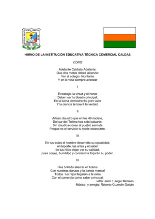 HIMNO DE LA INSTITUCIÓN EDUCATIVA TÉCNICA COMERCIAL CALDAS

                                CORO

                     Adelante Caldista Adelante,
                    Que dos metas debes alcanzar
                       Ver al colegio triunfante
                     Y en la vida siempre avanzar

                                   I

                    El trabajo, la virtud y el honor
                    Deben ser tu blasón principal;
                  En la lucha demostrarás gran valor
                   Y la ciencia te traerá la verdad.

                                  II

               Añoso claustro que en los 40 naciste,
                Del sur del Tolima has sido baluarte;
                Sin claudicaciones al pueblo serviste
              Porque es el servicio tu noble estandarte.

                                  III

           En tus aulas el hombre desarrolla su capacidad,
                    el deporte, las artes y el saber
                   de tus hijos dejan ver su calidad,
         pues coraje, humildad y constancia forjarán su poder.

                                  IV

                   Has brillado allende el Tolima
               Con nuestras danzas y la banda marcial
                 Todos tus hijos llegarán a la cima
                Con el comercio como saber principal.
                                                Letra: Jairo Eulogio Morales
                                 Música y arreglo: Roberto Guzmán Gaitán
 