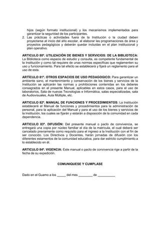 hijos (según formato institucional) y los mecanismos implementados para
   garantizar la seguridad de los participantes.
2. Las prácticas o actividades fuera de la Institución o la ciudad deben
   proyectarse al inicio del año escolar, al elaborar las programaciones de área y
   proyectos pedagógicos y deberán quedar incluidas en el plan institucional y
   plan operativo.

ARTICULO 80º. UTILIZACIÓN DE BIENES Y SERVICIOS: DE LA BIBLIOTECA:
La Biblioteca como espacio de estudio y consulta, es competente fundamental de
la Institución y como tal requiere de unas normas especificas que reglamenten su
uso y funcionamiento. Para tal efecto se establecerá y fijará un reglamento para el
uso de esta.

ARTÍCULO 81º. OTROS ESPACIOS DE USO PEDAGOGICO: Para garantizar un
ambiente sano, el mantenimiento y conservación de los bienes y servicios de la
Institución se aplicarán las normas y prohibiciones contenidas en los deberes
consagrados en el presente Manual, aplicables en estos casos, para el uso de
laboratorios, Sala de nuevas Tecnologías e Informática, salas especializadas, sala
de Audiovisuales, Aula Múltiple, etc.

ARTICULO 82º. MANUAL DE FUNCIONES Y PROCEDIMIENTOS: La Institución
establecerá el Manual de funciones y procedimientos para la administración de
personal, para la aplicación del Manual y para el uso de los bienes y servicios de
la Institución, los cuales se fijarán y estarán a disposición de la comunidad en cada
dependencia.

ARTICULO 83º. DIFUSIÓN: Del presente manual o pacto de convivencia, se
entregará una copia por núcleo familiar el día de la matrícula, el cual deberá ser
cancelado previamente como requisito para el ingreso a la Institución con el fin de
ser conocido. Los Directivos y Docentes, harán jornadas de difusión con los
diferentes estamentos de la comunidad educativa, para dar estricto cumplimiento a
lo establecido en él.

ARTICULO 84º. VIGENCIA: Este manual o pacto de convivencia rige a partir de la
fecha de su expedición.


                         COMUNIQUESE Y CUMPLASE


Dado en el Guamo a los _____ del mes ________ de __________
 