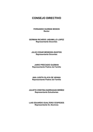 CONSEJO DIRECTIVO


    FERNANDO GUZMAN MOSOS
            Rector



GERMAN RICARDO JARAMILLO LOPEZ
     Representante Docentes




  JULIO CESAR MENDOZA BUSTOS
      Representante Docentes




    JAIRO PRECIADO GUZMAN
  Representante Padres de Familia




  ANA JUDITH OLAYA DE ARANA
  Representante Padres de Familia




JULIETH CRISTINA BARRAGAN BRIÑEZ
      Representante Estudiantes




LUIS EDUARDO GUALTERO CESPEDES
      Representante Ex Alumnos
 