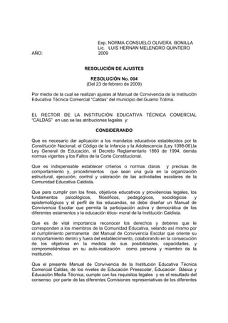 Esp. NORMA CONSUELO OLIVERA BONILLA
                                 Lic. LUIS HERNAN MELENDRO QUINTERO
AÑO:                             2009


                          RESOLUCIÓN DE AJUSTES

                             RESOLUCIÓN No. 004
                           (Del 23 de febrero de 2009)

Por medio de la cual se realizan ajustes al Manual de Convivencia de la Institución
Educativa Técnica Comercial “Caldas” del municipio del Guamo Tolima.


EL RECTOR DE LA INSTITUCIÓN EDUCATIVA TÉCNICA COMERCIAL
“CALDAS” en uso se las atribuciones legales y:

                                CONSIDERANDO

Que es necesario dar aplicación a los mandatos educativos establecidos por la
Constitución Nacional, el Código de la Infancia y la Adolescencia (Ley 1098-06),la
Ley General de Educación, el Decreto Reglamentario 1860 de 1994, demás
normas vigentes y los Fallos de la Corte Constitucional.

Que es indispensable establecer criterios o normas claras y precisas de
comportamiento y, procedimientos que sean una guía en la organización
estructural, ejecución, control y valoración de las actividades escolares de la
Comunidad Educativa Caldista.

Que para cumplir con los fines, objetivos educativos y providencias legales, los
fundamentos     psicológicos,    filosóficos,  pedagógicos,        sociológicos y
epistemológicos y el perfil de los educandos, se debe diseñar un Manual de
Convivencia Escolar que permita la participación activa y democrática de los
diferentes estamentos y la educación ético- moral de la Institución Caldista.

Que es de vital importancia reconocer los derechos y deberes que le
corresponden a los miembros de la Comunidad Educativa, velando así mismo por
el cumplimiento permanente del Manual de Convivencia Escolar que oriente su
comportamiento dentro y fuera del establecimiento, colaborando en la consecución
de los objetivos en la medida de sus posibilidades, capacidades, y
comprometiéndose en su auto-realización como persona y miembro de la
institución.

Que el presente Manual de Convivencia de la Institución Educativa Técnica
Comercial Caldas, de los niveles de Educación Preescolar, Educación Básica y
Educación Media Técnica, cumple con los requisitos legales y es el resultado del
consenso por parte de las diferentes Comisiones representativas de los diferentes
 