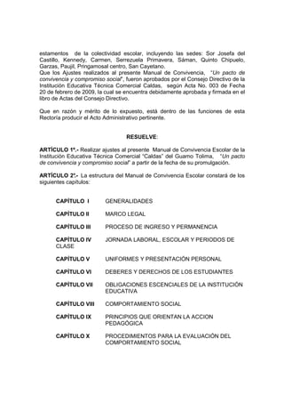estamentos de la colectividad escolar, incluyendo las sedes: Sor Josefa del
Castillo, Kennedy, Carmen, Serrezuela Primavera, Sáman, Quinto Chipuelo,
Garzas, Paujil, Pringamosal centro, San Cayetano.
Que los Ajustes realizados al presente Manual de Convivencia, “Un pacto de
convivencia y compromiso social”, fueron aprobados por el Consejo Directivo de la
Institución Educativa Técnica Comercial Caldas, según Acta No. 003 de Fecha
20 de febrero de 2009, la cual se encuentra debidamente aprobada y firmada en el
libro de Actas del Consejo Directivo.

Que en razón y mérito de lo expuesto, está dentro de las funciones de esta
Rectoría producir el Acto Administrativo pertinente.


                                  RESUELVE:

ARTÍCULO 1º.- Realizar ajustes al presente Manual de Convivencia Escolar de la
Institución Educativa Técnica Comercial “Caldas” del Guamo Tolima, “Un pacto
de convivencia y compromiso social” a partir de la fecha de su promulgación.

ARTÍCULO 2° La estructura del Manual de Convivencia Escolar constará de los
              .-
siguientes capítulos:


      CAPÍTULO I         GENERALIDADES

      CAPÍTULO II        MARCO LEGAL

      CAPÍTULO III       PROCESO DE INGRESO Y PERMANENCIA

      CAPÍTULO IV        JORNADA LABORAL, ESCOLAR Y PERIODOS DE
      CLASE

      CAPÍTULO V         UNIFORMES Y PRESENTACIÓN PERSONAL

      CAPÍTULO VI        DEBERES Y DERECHOS DE LOS ESTUDIANTES

      CAPÍTULO VII       OBLIGACIONES ESCENCIALES DE LA INSTITUCIÓN
                         EDUCATIVA

      CAPÍTULO VIII      COMPORTAMIENTO SOCIAL

      CAPÍTULO IX        PRINCIPIOS QUE ORIENTAN LA ACCION
                         PEDAGÓGICA

      CAPÍTULO X         PROCEDIMIENTOS PARA LA EVALUACIÓN DEL
                         COMPORTAMIENTO SOCIAL
 