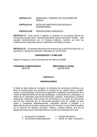 CAPÍTULO XI         DERECHOS Y DEBERES DE LOS PADRES DE
                          FAMILIA

      CAPÍTULO XII        ENTES DE PARTICIPACION ESCOLAR Y
                          COMUNITARIOS

      CAPÍTULO XIII       DISPOSICIONES GENERALES

ARTICULO 3º.- Todo asunto ó aspecto no previsto en el presente Manual de
Convivencia Escolar de la Institución Educativa Técnica Comercial “Caldas”, será
resuelto transitoriamente por el Consejo Directivo, mientras se hace las
modificaciones respectivas previo cumplimiento del debido proceso.


ARTÍCULO 4° El presente Manual de Convivencia rige a partir de la fecha de su
              .-
expedición y deroga los anteriores Manuales de Convivencia.

                        COMUNÍQUESE Y CUMPLASE

Dada en el Guamo, a los 23 días del mes de Febrero de 2009.


FERNANDO GUZMAN MOSOS                        NIBIA PERALTA REINA
      RECTOR                                      SECRETARIA



                                  CAPITULO I

                               GENERALIDADES


El ideal de esta Institución es lograr un ambiente de convivencia armónico, con
base en compromisos que conlleven al rescate de los valores éticos, morales,
cívicos y socioculturales, a promover la autonomía mediante el conocimiento de sí
mismo al descubrimiento de sus potencialidades, el desarrollo de su liderazgo y el
cultivo de su capacidad, para tomar decisiones, cooperar, comunicarse y resolver
situaciones cotidianas. Este manual de convivencia es un pacto de convivencia
que ha sido construido por la comunidad educativa como un modelo de vida,
sujeto a constantes replanteamientos, enfocados siempre a proteger y a
desarrollar la vida de la mejor manera para el ser humano. La convivencia requiere
de un conjunto de saberes, principios, criterios y valores básicos, que son la
preparación para actuar acertadamente en muchas circunstancias de la vida:


             No agredir al congénere                Cuidado del entorno
             Comunicarse adecuadamente              Valorar el saber individual y
 