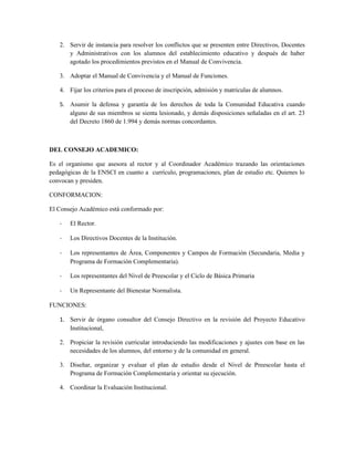 2. Servir de instancia para resolver los conflictos que se presenten entre Directivos, Docentes
      y Administrativos con los alumnos del establecimiento educativo y después de haber
      agotado los procedimientos previstos en el Manual de Convivencia.

   3. Adoptar el Manual de Convivencia y el Manual de Funciones.

   4. Fijar los criterios para el proceso de inscripción, admisión y matriculas de alumnos.

   5. Asumir la defensa y garantía de los derechos de toda la Comunidad Educativa cuando
      alguno de sus miembros se sienta lesionado, y demás disposiciones señaladas en el art. 23
      del Decreto 1860 de 1.994 y demás normas concordantes.



DEL CONSEJO ACADEMICO:

Es el organismo que asesora al rector y al Coordinador Académico trazando las orientaciones
pedagógicas de la ENSCI en cuanto a currículo, programaciones, plan de estudio etc. Quienes lo
convocan y presiden.

CONFORMACION:

El Consejo Académico está conformado por:

   -   El Rector.

   -   Los Directivos Docentes de la Institución.

   -   Los representantes de Área, Componentes y Campos de Formación (Secundaria, Media y
       Programa de Formación Complementaria).

   -   Los representantes del Nivel de Preescolar y el Ciclo de Básica Primaria

   -   Un Representante del Bienestar Normalista.

FUNCIONES:

   1. Servir de órgano consultor del Consejo Directivo en la revisión del Proyecto Educativo
      Institucional,

   2. Propiciar la revisión curricular introduciendo las modificaciones y ajustes con base en las
      necesidades de los alumnos, del entorno y de la comunidad en general.

   3. Diseñar, organizar y evaluar el plan de estudio desde el Nivel de Preescolar hasta el
      Programa de Formación Complementaria y orientar su ejecución.

   4. Coordinar la Evaluación Institucional.
 