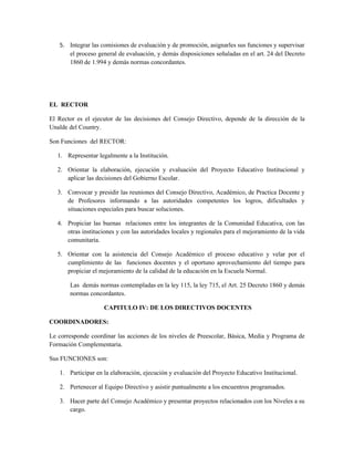 5. Integrar las comisiones de evaluación y de promoción, asignarles sus funciones y supervisar
      el proceso general de evaluación, y demás disposiciones señaladas en el art. 24 del Decreto
      1860 de 1.994 y demás normas concordantes.




EL RECTOR

El Rector es el ejecutor de las decisiones del Consejo Directivo, depende de la dirección de la
Unalde del Country.

Son Funciones del RECTOR:

   1. Representar legalmente a la Institución.

   2. Orientar la elaboración, ejecución y evaluación del Proyecto Educativo Institucional y
      aplicar las decisiones del Gobierno Escolar.

   3. Convocar y presidir las reuniones del Consejo Directivo, Académico, de Practica Docente y
      de Profesores informando a las autoridades competentes los logros, dificultades y
      situaciones especiales para buscar soluciones.

   4. Propiciar las buenas relaciones entre los integrantes de la Comunidad Educativa, con las
      otras instituciones y con las autoridades locales y regionales para el mejoramiento de la vida
      comunitaria.

   5. Orientar con la asistencia del Consejo Académico el proceso educativo y velar por el
      cumplimiento de las funciones docentes y el oportuno aprovechamiento del tiempo para
      propiciar el mejoramiento de la calidad de la educación en la Escuela Normal.

       Las demás normas contempladas en la ley 115, la ley 715, el Art. 25 Decreto 1860 y demás
       normas concordantes.

                     CAPITULO IV: DE LOS DIRECTIVOS DOCENTES

COORDINADORES:

Le corresponde coordinar las acciones de los niveles de Preescolar, Básica, Media y Programa de
Formación Complementaria.

Sus FUNCIONES son:

   1. Participar en la elaboración, ejecución y evaluación del Proyecto Educativo Institucional.

   2. Pertenecer al Equipo Directivo y asistir puntualmente a los encuentros programados.

   3. Hacer parte del Consejo Académico y presentar proyectos relacionados con los Niveles a su
      cargo.
 