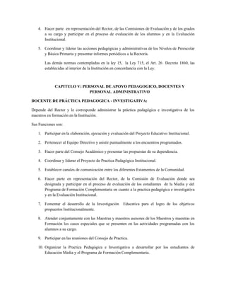 4. Hacer parte en representación del Rector, de las Comisiones de Evaluación y de los grados
      a su cargo y participar en el proceso de evaluación de los alumnos y en la Evaluación
      Institucional.

   5. Coordinar y liderar las acciones pedagógicas y administrativas de los Niveles de Preescolar
      y Básica Primaria y presentar informes periódicos a la Rectoría.

       Las demás normas contempladas en la ley 15, la Ley 715, el Art. 26 Decreto 1860, las
       establecidas al interior de la Institución en concordancia con la Ley.



             CAPITULO V: PERSONAL DE APOYO PEDAGOGICO, DOCENTES Y
                            PERSONAL ADMINISTRATIVO

DOCENTE DE PRÁCTICA PEDAGOGICA - INVESTIGATIVA:

Depende del Rector y le corresponde administrar la práctica pedagógica e investigativa de los
maestros en formación en la Institución.

Sus Funciones son:

   1. Participar en la elaboración, ejecución y evaluación del Proyecto Educativo Institucional.

   2. Pertenecer al Equipo Directivo y asistir puntualmente a los encuentros programados.

   3. Hacer parte del Consejo Académico y presentar las propuestas de su dependencia.

   4. Coordinar y liderar el Proyecto de Practica Pedagógica Institucional.

   5. Establecer canales de comunicación entre los diferentes Estamentos de la Comunidad.

   6. Hacer parte en representación del Rector, de la Comisión de Evaluación donde sea
      designada y participar en el proceso de evaluación de los estudiantes de la Media y del
      Programa de Formación Complementaria en cuanto a la practica pedagógica e investigativa
      y en la Evaluación Institucional.

   7. Fomentar el desarrollo de la Investigación       Educativa para el logro de los objetivos
      propuestos Institucionalmente.

   8. Atender conjuntamente con las Maestras y maestros asesores de los Maestros y maestras en
      Formación los casos especiales que se presenten en las actividades programadas con los
      alumnos a su cargo.

   9. Participar en las reuniones del Consejo de Practica.

   10. Organizar la Practica Pedagógica e Investigativa a desarrollar por los estudiantes de
       Educación Media y el Programa de Formación Complementaria.
 