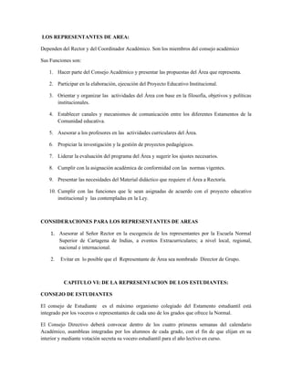 LOS REPRESENTANTES DE AREA:

Dependen del Rector y del Coordinador Académico. Son los miembros del consejo académico

Sus Funciones son:

   1. Hacer parte del Consejo Académico y presentar las propuestas del Área que representa.

   2. Participar en la elaboración, ejecución del Proyecto Educativo Institucional.

   3. Orientar y organizar las actividades del Área con base en la filosofía, objetivos y políticas
      institucionales.

   4. Establecer canales y mecanismos de comunicación entre los diferentes Estamentos de la
      Comunidad educativa.

   5. Asesorar a los profesores en las actividades curriculares del Área.

   6. Propiciar la investigación y la gestión de proyectos pedagógicos.

   7. Liderar la evaluación del programa del Área y sugerir los ajustes necesarios.

   8. Cumplir con la asignación académica de conformidad con las normas vigentes.

   9. Presentar las necesidades del Material didáctico que requiere el Área a Rectoría.

   10. Cumplir con las funciones que le sean asignadas de acuerdo con el proyecto educativo
       institucional y las contempladas en la Ley.



CONSIDERACIONES PARA LOS REPRESENTANTES DE AREAS

    1. Asesorar al Señor Rector en la escogencia de los representantes por la Escuela Normal
       Superior de Cartagena de Indias, a eventos Extracurriculares; a nivel local, regional,
       nacional e internacional.

    2.   Evitar en lo posible que el Representante de Área sea nombrado Director de Grupo.



          CAPITULO VI: DE LA REPRESENTACION DE LOS ESTUDIANTES:

CONSEJO DE ESTUDIANTES

El consejo de Estudiante es el máximo organismo colegiado del Estamento estudiantil está
integrado por los voceros o representantes de cada uno de los grados que ofrece la Normal.

El Consejo Directivo deberá convocar dentro de los cuatro primeras semanas del calendario
Académico, asambleas integradas por los alumnos de cada grado, con el fin de que elijan en su
interior y mediante votación secreta su vocero estudiantil para el año lectivo en curso.
 