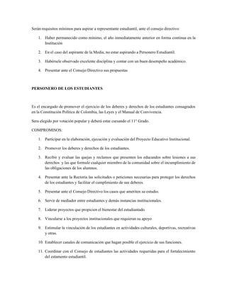 Serán requisitos mínimos para aspirar a representante estudiantil, ante el consejo directivo:

    1. Haber permanecido como mínimo, el año inmediatamente anterior en forma continua en la
       Institución

    2. En el caso del aspirante de la Media, no estar aspirando a Personero Estudiantil.

    3. Habérsele observado excelente disciplina y contar con un buen desempeño académico.

    4. Presentar ante el Consejo Directivo sus propuestas



PERSONERO DE LOS ESTUDIANTES



Es el encargado de promover el ejercicio de los deberes y derechos de los estudiantes consagrados
en la Constitución Política de Colombia, las Leyes y el Manual de Convivencia.

Sera elegido por votación popular y deberá estar cursando el 11° Grado.

COMPROMISOS:

    1. Participar en la elaboración, ejecución y evaluación del Proyecto Educativo Institucional.

    2. Promover los deberes y derechos de los estudiantes.

    3. Recibir y evaluar las quejas y reclamos que presenten los educandos sobre lesiones a sus
       derechos y las que formule cualquier miembro de la comunidad sobre el incumplimiento de
       las obligaciones de los alumnos.

    4. Presentar ante la Rectoría las solicitudes o peticiones necesarias para proteger los derechos
       de los estudiantes y facilitar el cumplimiento de sus deberes.

    5. Presentar ante el Consejo Directivo los casos que ameriten su estudio.

    6. Servir de mediador entre estudiantes y demás instancias institucionales.

    7. Liderar proyectos que propicien el bienestar del estudiantado.

    8. Vincularse a los proyectos institucionales que requieran su apoyo

    9. Estimular la vinculación de los estudiantes en actividades culturales, deportivas, recreativas
       y otras.

    10. Establecer canales de comunicación que hagan posible el ejercicio de sus funciones.

    11. Coordinar con el Consejo de estudiantes las actividades requeridas para el fortalecimiento
        del estamento estudiantil.
 
