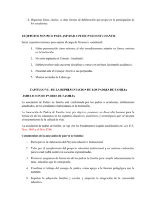 12. Organizar foros, charlas u otras formas de deliberación que propicien la participación de
        los estudiantes.



REQUISITOS MINIMOS PARA ASPIRAR A PERSONERO ESTUDIANTIL

Serán requisitos mínimos para aspirar al cargo de Personero estudiantil:

        1. Haber permanecido como mínimo, el año inmediatamente anterior en forma continua
           en la Institución

        2. No estar aspirando al Consejo Estudiantil.

        3. Habérsele observado excelente disciplina y contar con un buen desempeño académico.

        4. Presentar ante el Consejo Directivo sus propuestas.

        5. Mostrar actitudes de Liderazgo



       CAPITULO VII: DE LA REPRESENTACION DE LOS PADRES DE FAMILIA

ASOCIACION DE PADRES DE FAMILIA

La asociación de Padres de familia está conformada por los padres o acudientes, debidamente
acreditados, de los estudiantes matriculados en la Institución.

La Asociación de Padres de Familia tiene por objetivo promover un desarrollo humano para la
formación de los educandos en los aspectos educativos, científicos, y tecnológicos que sirvan para
el mejoramiento de la calidad de vida.

La asociación de padres de familia se rige por los Fundamentos Legales establecidos en: Ley 115,
Dcto. 1860 y el Dcto 1286.

Compromisos de la asociación de padres de familia:

    1. Participar en la elaboración del Proyecto educativo Institucional.

    2. Velar por el cumplimiento del proyecto educativo institucional y su continua evaluación,
       para lo cual podrá contar con asesorías especializadas.

    3. Promover programas de formación de los padres de familia para cumplir adecuadamente la
       tarea educativa que le corresponde.

    4. Coordinar el trabajo del consejo de padres, como apoyo a la función pedagógica que le
       compete.

    5. Impulsar la educación familiar y escolar y propiciar la integración de la comunidad
       educativa.
 