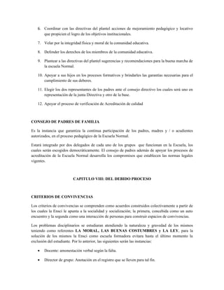 6. Coordinar con las directivas del plantel acciones de mejoramiento pedagógico y locativo
      que propicien el logro de los objetivos institucionales.

   7. Velar por la integridad física y moral de la comunidad educativa.

   8. Defender los derechos de los miembros de la comunidad educativa.

   9. Plantear a las directivas del plantel sugerencias y recomendaciones para la buena marcha de
      la escuela Normal.

   10. Apoyar a sus hijos en los procesos formativos y brindarles las garantías necesarias para el
       cumplimiento de sus deberes.

   11. Elegir los dos representantes de los padres ante el consejo directivo los cuales será uno en
       representación de la junta Directiva y otro de la base.

   12. Apoyar el proceso de verificación de Acreditación de calidad



CONSEJO DE PADRES DE FAMILIA

Es la instancia que garantiza la continua participación de los padres, madres y / o acudientes
autorizados, en el proceso pedagógico de la Escuela Normal.

Estará integrado por dos delegados de cada uno de los grupos que funcionan en la Escuela, los
cuales serán escogidos democráticamente. El consejo de padres además de apoyar los procesos de
acreditación de la Escuela Normal desarrolla los compromisos que establecen las normas legales
vigentes.



                         CAPITULO VIII: DEL DEBIDO PROCESO



CRITERIOS DE CONVIVENCIAS

Los criterios de convivencias se comprenden como acuerdos construidos colectivamente a partir de
los cuales la Ensci le apunta a la socialidad y socialización; la primera, concebida como un auto
encuentro y la segunda como una interacción de personas para construir espacios de convivencias.

Los problemas disciplinarios se estudiaran atendiendo la naturaleza y gravedad de los mismos
teniendo como referentes LA MORAL, LAS BUENAS COSTUMBRES y LA LEY, para la
solución de los mismos la Ensci como escuela formadora evitara hasta el último momento la
exclusión del estudiante. Por lo anterior, las siguientes serán las instancias:

   •   Docente: amonestación verbal según la falta.

   •   Director de grupo: Anotación en el registro que se lleven para tal fin.
 