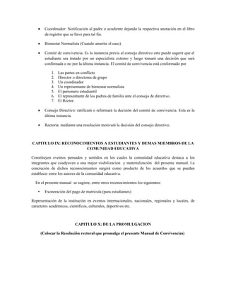 •     Coordinador: Notificación al padre o acudiente dejando la respectiva anotación en el libro
         de registro que se lleve para tal fin.

   •     Bienestar Normalista (Cuando amerite el caso).

   •     Comité de convivencia. Es la instancia previa al consejo directivo este puede sugerir que el
         estudiante sea tratado por un especialista externo y luego tomará una decisión que será
         confirmada o no por la última instancia. El comité de convivencia está conformado por

             1.   Las partes en conflicto
             2.   Director o directores de grupo
             3.   Un coordinador
             4.   Un representante de bienestar normalista
             5.   El personero estudiantil
             6.   El representante de los padres de familia ante el consejo de directivo.
             7.   El Rector.

   •     Consejo Directivo: ratificará o reformará la decisión del comité de convivencia. Esta es la
         última instancia.

   •     Rectoría. mediante una resolución motivará la decisión del consejo directivo.



CAPITULO IX: RECONOCIMIENTOS A ESTUDIANTES Y DEMAS MIEMBROS DE LA
                      COMUNIDAD EDUCATIVA

Constituyen eventos pensados y sentidos en los cuales la comunidad educativa destaca a los
integrantes que coadyuven a una mejor visibilizacion y materialización del presente manual. La
concreción de dichos reconocimientos surgirá como producto de los acuerdos que se puedan
establecer entre los autores de la comunidad educativa.

  En el presente manual se sugiere, entre otros reconocimientos los siguientes:

   •     Exoneración del pago de matricula (para estudiantes)

Representación de la institución en eventos internacionales, nacionales, regionales y locales, de
caracteres académicos, científicos, culturales, deportivos etc.



                            CAPITULO X: DE LA PROMULGACION

       (Colocar la Resolución rectoral que promulga el presente Manual de Convivencias)
 
