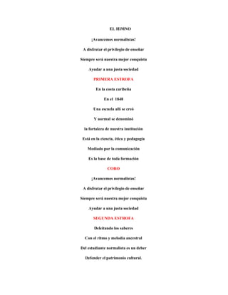 EL HIMNO

      ¡Avancemos normalistas!

 A disfrutar el privilegio de enseñar

Siempre será nuestra mejor conquista

    Ayudar a una justa sociedad

       PRIMERA ESTROFA

        En la costa caribeña

             En el 1848

       Una escuela allí se creó

       Y normal se denominó

  la fortaleza de nuestra institución

 Está en la ciencia, ética y pedagogía

    Mediado por la comunicación

    Es la base de toda formación

               CORO

      ¡Avancemos normalistas!

 A disfrutar el privilegio de enseñar

Siempre será nuestra mejor conquista

    Ayudar a una justa sociedad

       SEGUNDA ESTROFA

       Deleitando los saberes

  Con el ritmo y melodía ancestral

Del estudiante normalista es un deber

  Defender el patrimonio cultural.
 