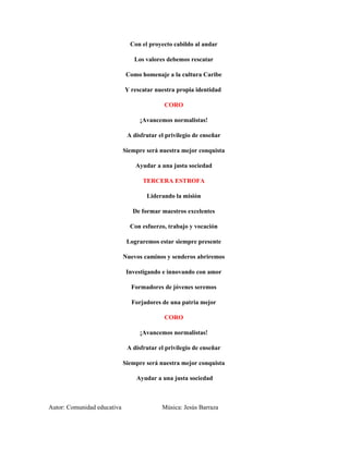Con el proyecto cabildo al andar

                                 Los valores debemos rescatar

                              Como homenaje a la cultura Caribe

                             Y rescatar nuestra propia identidad

                                            CORO

                                   ¡Avancemos normalistas!

                              A disfrutar el privilegio de enseñar

                             Siempre será nuestra mejor conquista

                                 Ayudar a una justa sociedad

                                    TERCERA ESTROFA

                                     Liderando la misión

                                De formar maestros excelentes

                               Con esfuerzo, trabajo y vocación

                              Lograremos estar siempre presente

                             Nuevos caminos y senderos abriremos

                              Investigando e innovando con amor

                               Formadores de jóvenes seremos

                                Forjadores de una patria mejor

                                            CORO

                                   ¡Avancemos normalistas!

                              A disfrutar el privilegio de enseñar

                             Siempre será nuestra mejor conquista

                                 Ayudar a una justa sociedad



Autor: Comunidad educativa                 Música: Jesús Barraza
 