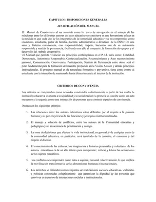 CAPITULO I: DISPOSICIONES GENERALES

                                JUSTIFICACIÓN DEL MANUAL

El Manual de Convivencia al ser asumido como la carta de navegación en el manejo de las
relaciones entre los diferentes autores del acto educativo se constituye en una herramienta eficaz en
la medida en que cada uno de los integrantes de la comunidad educativa viva su compromiso como
ciudadano, estudiante, padre de familia, docente, administrativo o directivo de la ENSCI en una
sana y fraterna convivencia, con responsabilidad, respeto, haciendo uso de su autonomía
responsable y sentido de pertenencia, facilitando con ello el compartir, la formación de equipos y el
desarrollo del trabajo cooperativo.
Un Manual que permita vivenciar los principios contemplados en el P.E.I. tales como: Totalidad,
Democracia, Autonomía Responsable, Contextualización, Reconocimiento y Auto reconocimiento
personal, Comunicación, Convivencia, Participación, Sentido de Pertenencia entre otros, será el
pilar fundamental para la formación del maestro propuesto en la Visión, Misión y demás principios
Institucionales. El presente manual es de naturaleza formativa y preventiva, tiene como centro al
estudiante con la intención de mantenerlo hasta última instancia al interior de la institución.



                                CRITERIOS DE CONVIVENCIA

Los criterios se comprenden como acuerdos construidos colectivamente a partir de los cuales la
institución educativa le apunta a la socialidad y la socialización; la primera se concibe como un auto
encuentro y la segunda como una interacción de personas para construir espacios de convivencia.

Destacasen los siguientes criterios:

    1. Las relaciones entre los autores educativos están definidas por el respeto a la persona
       humana y no por el ejercicio de las funciones y jerarquías institucionalizadas.

    2. El manejo y solución de conflictos, entre los autores de la Comunidad educativa y
       pedagógica y no en acciones de penalización y castigo.

    3. La toma de decisiones que afecten la vida institucional, en general, y de cualquier autor de
       la comunidad educativa, en particular, será resultado de la consulta, el consenso y del
       respeto al disenso.

    4. El conocimiento de las culturas, los imaginarios e historias personales y colectivas de los
       autores educativos es de un alto interés para comprender, criticar y tolerar las actuaciones
       de los sujetos educativos.

    5.    los conflictos se comprenden como retos a superar, personal colectivamente, lo que implica
         la movilización transformativa de las dimensiones humanas e institucionales.

    6. Los derechos se entienden como conjuntos de realizaciones sociales, educativas, culturales
       y políticas construidas colectivamente que garantizan la dignidad de las personas que
       conviven en espacios de interacciones sociales e institucionales.
 