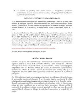 7. Los deberes se conciben como juicios sociales y ético-políticos, construidos
       colectivamente, desde los cuales se piensa, se siente y actúa para garantizar las relaciones
       de convivencia institucionales.

                     REFERENTES CONSTITUCIONALES Y LEGALES

En el presente manual de convivencia la normatividad constitucional y legal no se asume como
elemento de aplicación regulativa, sino como elemento que, reflexionado críticamente, orienta,
incentiva y consolida las acciones humanas en la perspectiva de construir ciudadanía incluyente,
solidaria, respetuosa de la diversidad y la diferencia en la escuela. Son referentes legales en La
Ensci:

La Constitución Política de Colombia de 1991, La ley General de la Educación o Ley 115 de
febrero de 1994, Ley 715 del 2001, Decreto 1860 de agosto 5 de 1994,Los Estatutos docentes,
Decreto 1290 del 2009, Decreto 4790 de 2.008, Ley 200 de 1995, Ley de infancia y de los
adolescentes, además de los protocolos y convenios suscritos por Colombia en materia educativa,
tales como: La Convención Americana sobre Derechos Humanos, Protocolo de San Salvador, Pacto
Internacional sobre Derechos económicos, Sociales y Culturales y demás instrumentos
internacionales que hagan parte del bloque de constitucionalidad.

Incluir normatividades referidas a los demás miembros de la comunidad

PEI de la escuela normal superior de Cartagena de indias



                                 PROPÓSITOS DEL MANUAL

Constituye una apuesta por la internalización e interiorización de las dimensiones comunicativas,
cognitivas, estéticas y éticas de la comunidad educativa para favorecer las relaciones
intersubjetivas al interior de la escuela normal y en otros contextos. Caminar hacia este propósito,
comprendido como un horizonte, implica, por un lado, la construcción, deconstrucción y
reconstrucción colectiva de criterios y acuerdos de convivencia entre todos y todas y no un
cumplimiento irrestricto de tales criterios y acuerdos; por otro lado, el ejercicio de la democracia
participativa.

Con el Manual de convivencia se pretende generar ambientes favorables para el desarrollo humano
de la comunidad educativa y la formación de un Normalista Superior con alto nivel de calidad
pedagógica, ética, social y científica para su desempeño profesional en los niveles de Pre-escolar y
Básica Primaria, capaces de liderar procesos educativos de calidad, que inciden en el cambio socio
cultural del país, especialmente en la región del Caribe colombiano. Además posibilita la
construcción de un ambiente escolar que fomente la vivencia de los valores tales como el respeto, la
responsabilidad, la tolerancia, el diálogo, la solidaridad, la autonomía y la búsqueda del bien
común.
 