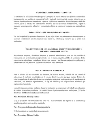 COMPETENCIAS DE LOS ESTUDIANTES:

El estudiante de la Escuela Normal Superior Cartagena de Indias debe ser una persona desarrollada
humanamente, con sentido de pertenencia local y nacional, comprometida consigo mismo y con su
entorno, intelectualmente competente, capaz de explorar su sexualidad desde el respeto, desde los
valores, desde el amor y los sentimientos fraternos en sus relaciones interpersonales, capaz de
mantener un compromiso solidario y comunitario, abierto al cambio en busca de una sociedad más
justa.

                      COMPETENCIAS DE LOS PADRES DE FAMILIA:

Por ser los padres los primeros formadores de sus hijos deben ser personas que demuestren en su
accionar compromisos con los procesos socio-afectivos, culturales y escolares que se gestan en la
institución.



                 COMPETENCIAS DE LOS MAESTROS DIRECTIVOS DOCENTES Y
                             PERSONAL ADMINISTRATIVOS:

Necesitamos maestros, directivos docentes y personal administrativo con un alto sentido de
pertenencia con la institución, comprometidos con el macro proyecto cabildo, de testimonio de las
competencias científicas, ciudadanas, éticas, que maneje un discurso pedagógico coherente y
consecuente con sus prácticas y domine las ciencias de la educación.



                               DE LA ADMISION Y MATRICULA

Para el estudio de las solicitudes de admisión, la escuela Normal, contará con un comité de
admisiones el cual será constituido por el consejo directivo, quien de igual manera definirá los
criterios y políticas de admisión de nuevos estudiantes a partir de los dispuesto por la ley General de
Educación, sus decretos reglamentarios, la ley de Infancia y las disposiciones distritales que
reglamentan la materia.

La matrícula es un contrato mediante el cual la Institución se compromete a brindarle una educación
de calidad al estudiante conforme a lo establecido en el proyecto educativo institucional (PEI)y las
directrices del Ministerio de Educación Nacional.

Para Preescolar, Básica y Media:

El (La) estudiante se matriculará una sola vez en el momento de ingresar a la Institución y
anualmente deberá renovar dicha matrícula.

Para Programa de Formación Complementaria

El (La) estudiante se matriculará semestralmente.

Para Preescolar, Básica y Media:
 