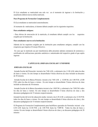 El (La) estudiante se matriculará una sola vez en el momento de ingresar a la Institución y
anualmente deberá renovar dicha matrícula.

Para Programa de Formación Complementaria

El (La) estudiante se matriculará semestralmente.

Al momento de matricularse, el alumno deberá cumplir con los siguientes requisitos:

Para estudiantes antiguos:

- Para efectos de renovación de la matrícula, el estudiante deberá cumplir con los         requisitos
exigidos por la Institución.

Para estudiantes nuevos en la Institución:

Además de los requisitos exigidos por la institución para estudiantes antiguos, cumplir con las
exigencias que imparta el Consejo Directivo.

 En caso que la matrícula sea por transferencia debe presentar además constancia de asistencia y
certificados de calificaciones parciales auténticos o autenticados del respectivo grado al que aspira
ingresar.



                    CAPITULO II: JORNADA ESCOLAR Y UNIFORME

JORNADA ESCOLAR

 Jornada Escolar del Preescolar: iniciará a las 7:00 A.M. y culminará a las 11 00 A.M. todos los días
de lunes a viernes. En este tiempo se desarrollarán 4 horas efectivas de clase incluido un descanso
de 30 minutos.

 Jornada Escolar de la Básica Primaria: iniciará a las 7:00 A.M. a 12:00 M y de 1:00 P.M. a 6:00
P.M. todos los días de lunes a viernes . En este tiempo se desarrollarán 5 horas efectivas de clase
incluido un descanso de 30 minutos.

 Jornada Escolar de la Básica Secundaria iniciará a las 1:00 P.M. y culminará a las 7:00 P.M. todos
los días de lunes a viernes. En este tiempo se desarrollarán 6 horas efectivas de clase y dos
descansos pedagógicos de 15 minutos respectivamente.

Jornada Escolar del nivel de educación media: iniciará a las 6:30 A.M. y culminará a las 12:30 P.M.
todos los días de lunes a viernes. En este tiempo se desarrollarán 6 horas efectivas de clase y dos
descansos pedagógicos de 15 minutos respectivamente-

El Programa de Formación Complementaria para bachilleres egresados de Normales iniciará a las
6:30 A.M. hasta las 12:30 P.M. y de 1:00 P.M. hasta las 7:00P.M. Todos los días de lunes a
viernes. En este tiempo se desarrollarán 6 horas efectivas de clase y un descanso pedagógico de 20
minutos
 