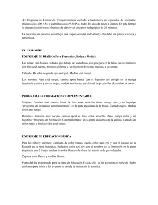 -El Programa de Formación Complementaria ofertado a bachilleres no egresados de normales:
iniciará a las 4:00 P.M. y culminará a las 9:30 P.M. todos los días de lunes a viernes. En este tiempo
se desarrollarán 6 horas efectivas de clase y un descanso pedagógico de 20 minutos.

La presentación personal constituye una responsabilidad individual y ella debe ser pulcra, estética y
armoniosa.



EL UNIFORME

UNIFORME DE DIARIO (Para Preescolar, Básica y Media):

Las niñas: Bata blanca, 4 dedos por debajo de las rodillas, con pliegues en la falda, cuello marinero
con bies azul marino, botones al frente y un fajón con bies azul marino, a la cintura.

Calzado: De color negro de tipo colegial. Medias azul turquí.

Los varones: Jean azul turquí, camisa sport blanca con el logotipo del colegio en la manga
izquierda, zapatos y correa negra, medias azul turquí; en el nivel de preescolar el pantalón es corto.



PROGRAMA DE FORMACION COMPLEMENTARIA:

Mujeres: Pantalón azul oscuro, blusa de lino, color amarillo claro, manga corta y un logotipo
“programa de formación complementaria” en la parte izquierda de la blusa. Calzado negro. Medias
color azul turquí.

Hombres: Pantalón azul oscuro, camisa sport de lino, color amarillo claro, manga corta y un
logotipo “Programa de Formación Complementaria” en la parte izquierda de la camisa. Calzado de
color negro y medias color azul turquí.



UNIFORME DE EDUCACION FISICA

Para las niñas y varones: Camiseta de color blanco, cuello color azul rey y con el escudo de la
Escuela en la parte izquierda. Sudadera color azul rey con el nombre de la Institución en la parte
izquierda, con 2 franjas anchas de color blanco a la altura del muslo en la parte derecha.

Zapatos tenis blanco y medias blanca.

Fuera del día programado para la clase de Educación Física, sólo se les permitirá el porte de dicho
uniforme para asistir a los eventos en donde la institución lo autorice.
 