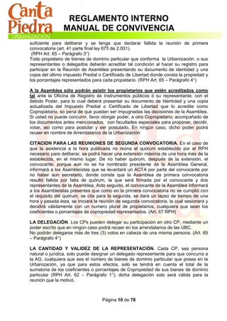 REGLAMENTO INTERNO
                MANUAL DE CONVIVENCIA
suficiente para deliberar y se tenga que declarar fallida la reunión de primera
convocatoria (art. 41 parte final ley 675 de 2.001).
 (RPH Art. 65 – Parágrafo 3°)
Todo propietario de bienes de dominio particular que conforma la Urbanización, o sus
representantes o delegados deberán acreditar tal condición al hacer su registro para
participar en la Reunión de Asamblea presentando su documento de identidad y una
copia del último impuesto Predial o Certificado de Libertad donde consta la propiedad y
los porcentajes representados para cada propietario. (RPH Art. 65 – Parágrafo 4°)

A la Asamblea sólo podrán asistir los propietarios que estén acreditados como
tal ante la Oficina de Registro de Instrumentos públicos ó su representante, con el
debido Poder, para lo cual deberá presentar su documento de Identidad y una copia
actualizada del Impuesto Predial o Certificado de Libertad que lo acredite como
Copropietario, so pena de que puedan ser impugnadas las decisiones de la Asamblea.
Si usted no puede concurrir, favor otorgar poder, a otro Copropietario, acompañado de
los documentos antes mencionados, con facultades especiales para proponer, decidir,
votar, así como para postular y ser postulado. En ningún caso, dicho poder podrá
recaer en nombre de Arrendatarios de la Urbanización

CITACION PARA LAS REUNIONES DE SEGUNDA CONVOCATORIA. En el caso de
que la asistencia a la hora publicada no reúna el quórum establecido por el RPH
necesario para deliberar, se podrá hacer una extensión máxima de una hora más de la
establecida, en el mismo lugar. De no haber quórum, después de la extensión, el
convocante, porque aun no se ha nombrado presidente de la Asamblea General,
informará a los Asambleístas que se levantará un ACTA por parte del convocante por
no haber aun secretario, donde conste que la Asamblea de primera convocatoria
resultó fallida por falta de quórum, la que será firmada por el convocante y dos
representantes de la Asamblea. Acto seguido, el convocante de la Asamblea informará
a los Asambleístas presentes que como en la primera convocatoria no se cumplió con
el requisito del quórum, se cita para la segunda, se dará un lapso de tiempo de una
hora y pasada ésta, se iniciará la reunión de segunda convocatoria, la cual sesionará y
decidirá válidamente con un numero plural de propietarios, cualquiera que sean los
coeficientes o porcentajes de copropiedad representados. (Art. 67 RPH)

LA DELEGACIÓN. Los CPs pueden delegar su participación en otro CP, mediante un
poder escrito que en ningún caso podrá recaer en los arrendatarios de las UBC.
No podrán delegarse más de tres (3) votos en cabeza de una misma persona. (Art. 65
– Parágrafo 4°)

LA CANTIDAD Y VALIDEZ DE LA REPRESENTACIÓN. Cada CP, sea persona
natural o jurídica, solo puede designar un delegado representante para que concurra a
la AG, cualquiera que sea el número de bienes de dominio particular que posea en la
Urbanización, ya que para estos efectos, solo se tendrá en cuenta el total de la
sumatoria de los coeficientes o porcentajes de Copropiedad de sus bienes de dominio
particular (RPH Art. 62 – Parágrafo 1°); dicha delegación solo será válida para la
reunión que la motivó.



                                   Página 10 de 78
 