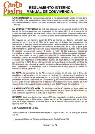 REGLAMENTO INTERNO
                MANUAL DE CONVIVENCIA
LA INASISTENCIA. La inasistencia personal, la no representación legal o el retiro de la
AG del titular o del representante, antes de la toma de las decisiones para las cuales ha
sido convocada la AG, causa una multa automática. (RPH Art. 43 – Literal j. (SANCIÓN
TIPO G).

EL QUÓRUM Y MAYORÍAS. La AG solo sesiona con un número plural de CPs de
bienes de dominio particular que represente por lo menos el 51% de la suma de los
índices de copropiedad, en que está dividida la Urbanización y representados en la
respectiva sesión (RPH Art. 71). Excepto cuando es la segunda convocatoria (RPH Art.
67).
Se requiere de un número plural de CPs de bienes de dominio particular que
represente por lo menos el 70% de la suma de los índices de copropiedad, de
convocarse la AG para tomar decisiones sobre cambios que afecten la destinación de
los bienes comunes, o impliquen una sensible disminución en su uso y goce; para
reformar el RPH, para imposición de cuotas extraordinarias cuya cuantía total, durante
la vigencia presupuestal, supere 4 veces el valor de las expensas necesarias
mensuales; aprobación de expensas comunes diferentes de las necesarias; asignación
de un bien común al uso y goce exclusivo de un determinado Bien de Dominio
Particular, cuando así lo haya solicitado el propietario;, desafectar un Bien común no
esencial, para reconstruir la Urbanización cuando se haya destruido en proporción de
por lo menos el 75% de su valor comercial, para cambio de destinación genérica de
Dominio particular, siempre y cuando se ajuste a la normatividad urbanística vigente;
para adquisición de inmuebles para la Urbanización o para liquidar y disolver la
Persona Jurídica. (RPH -Art. 72)

EL ACTA. las decisiones de la AG se hacen constar en el acta, con la firma del
presidente y el secretario de la misma, el carácter de ordinaria o extraordinaria, la
forma de convocatoria, el orden del día, el nombre y la calidad de los asistentes, el
porcentaje total del coeficiente de copropiedad y los votos emitidos en los diferentes
casos. Si la reunión correspondió a Segunda Convocatoria se hará constar en Acta
siguiendo los mismos parámetros que para el acta de la Primera Convocatoria.

LA VERIFICACION DEL ACTA. En el evento que la AG decida encargar personas
para verificar la redacción del acta, éstas deberán hacerlo dentro de los treinta (30)
días calendario siguiente a la fecha de la respectiva reunión.

DIFUSIÓN. Máximo a los treinta y cinco (35) días calendario, contados a partir de la
fecha de la reunión, la ADM pone a disposición de los CPs, copia completa del texto del
acta, en el lugar destinado a oficinas de la ADM, e informa tal situación a cada uno de
los CPs (RPH Art. 73.).

LAS FUNCIONES DE LA AG

Son funciones de la AG las establecidas por la Ley 675/2001, Art. 38 y 46 y por el RPH
Art. 74.

1. Acatar el Código de Ética de la Urbanización Canta Piedra P.H.


                                    Página 11 de 78
 