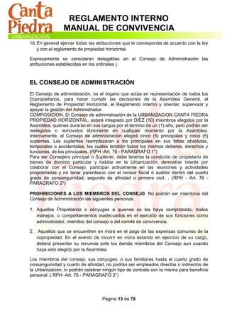 REGLAMENTO INTERNO
                MANUAL DE CONVIVENCIA
16. En general ejercer todas las atribuciones que le corresponda de acuerdo con la ley
    y con el reglamento de propiedad horizontal.

Expresamente se consideran delegables en el Consejo de Administración las
atribuciones establecidas en los ordinales j.



EL CONSEJO DE ADMINISTRACIÓN
El Consejo de administración, es el órgano que actúa en representación de todos los
Copropietarios, para hacer cumplir las decisiones de la Asamblea General, el
Reglamento de Propiedad Horizontal, el Reglamento interno y orientar, supervisar y
apoyar la gestión del Administrador.
COMPOSICION. El Consejo de administración de la URBANIZACION CANTA PIEDRA
PROPIEDAD HORIZONTAL, estará integrado por DIEZ (10) miembros elegidos por la
Asamblea, quienes durarán en sus cargos por el termino de un (1) año, pero podrán ser
reelegidos o removidos libremente en cualquier momento por la Asamblea.
Internamente, el Consejo de administración elegirá cinco (5) principales y cinco (5)
suplentes. Los suplentes reemplazaran a los principales en sus faltas absolutas,
temporales o accidentales, los cuales tendrán todos los mismos deberes, derechos y
funciones, de los principales. (RPH -Art. 76 - PARAGRAFO 1°)
Para ser Consejero principal o Suplente, debe tenerse la condición de propietario de
bienes de dominio particular y habitar en la Urbanización, demostrar interés por
colaborar con el Consejo, participar activamente en las reuniones y actividades
programadas y no tener parentesco con el revisor fiscal ó auditor dentro del cuarto
grado de consanguinidad, segundo de afinidad o primero civil. . (RPH - Art. 76 -
PARAGRAFO 2°)

PROHIBICIONES A LOS MIEMBROS DEL CONSEJO. No podrán ser miembros del
Consejo de Administración las siguientes personas:

1. Aquellos Propietarios o cónyuges a quienes se les haya comprobado, malos
   manejos, o comportamientos inadecuados en el ejercicio de sus funciones como
   administrador, miembro del consejo o del comité de convivencia.

2. Aquellos que se encuentren en mora en el pago de las expensas comunes de la
   copropiedad. En el evento de incurrir en mora estando en ejercicio de su cargo,
   deberá presentar su renuncia ante los demás miembros del Consejo aun cuando
   haya sido elegido por la Asamblea.

Los miembros del consejo, sus cónyuges, o sus familiares hasta el cuarto grado de
consanguinidad y cuarto de afinidad, no podrán ser empleados directos o indirectos de
la Urbanización, ni podrán celebrar ningún tipo de contrato con la misma para beneficio
personal .( RPH -Art. 76 - PARAGRAFO 3°)




                                   Página 13 de 78
 
