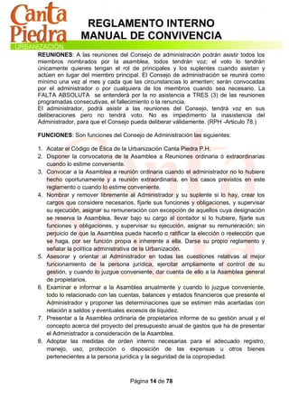 REGLAMENTO INTERNO
                MANUAL DE CONVIVENCIA
REUNIONES: A las reuniones del Consejo de administración podrán asistir todos los
miembros nombrados por la asamblea, todos tendrán voz; el voto lo tendrán
únicamente quienes tengan el rol de principales y los suplentes cuando asistan y
actúen en lugar del miembro principal. El Consejo de administración se reunirá como
mínimo una vez al mes y cada que las circunstancias lo ameriten; serán convocadas
por el administrador o por cualquiera de los miembros cuando sea necesario. La
FALTA ABSOLUTA se entenderá por la no asistencia a TRES (3) de las reuniones
programadas consecutivas, el fallecimiento o la renuncia.
El administrador, podrá asistir a las reuniones del Consejo, tendrá voz en sus
deliberaciones pero no tendrá voto. No es impedimento la inasistencia del
Administrador, para que el Consejo pueda deliberar válidamente. (RPH -Articulo 78.)

FUNCIONES: Son funciones del Consejo de Administración las siguientes:

1. Acatar el Código de Ética de la Urbanización Canta Piedra P.H.
2. Disponer la convocatoria de la Asamblea a Reuniones ordinaria ó extraordinarias
   cuando lo estime conveniente.
3. Convocar a la Asamblea a reunión ordinaria cuando el administrador no lo hubiere
   hecho oportunamente y a reunión extraordinaria, en los casos previstos en este
   reglamento o cuando lo estime conveniente.
4. Nombrar y remover libremente al Administrador y su suplente si lo hay, crear los
   cargos que considere necesarios, fijarle sus funciones y obligaciones, y supervisar
   su ejecución, asignar su remuneración con excepción de aquellos cuya designación
   se reserva la Asamblea, llevar bajo su cargo al contador si lo hubiere, fijarle sus
   funciones y obligaciones, y supervisar su ejecución, asignar su remuneración; sin
   perjuicio de que la Asamblea pueda hacerlo o ratificar la elección o reelección que
   se haga, por ser función propia e inherente a ella. Darse su propio reglamento y
   señalar la política administrativa de la Urbanización.
5. Asesorar y orientar al Administrador en todas las cuestiones relativas al mejor
   funcionamiento de la persona jurídica, ejercitar ampliamente el control de su
   gestión, y cuando lo juzgue conveniente, dar cuenta de ello a la Asamblea general
   de propietarios.
6. Examinar e informar a la Asamblea anualmente y cuando lo juzgue conveniente,
   todo lo relacionado con las cuentas, balances y estados financieros que presente el
   Administrador y proponer las determinaciones que se estimen más acertadas con
   relación a saldos y eventuales excesos de liquidez.
7. Presentar a la Asamblea ordinaria de propietarios informe de su gestión anual y el
   concepto acerca del proyecto del presupuesto anual de gastos que ha de presentar
   el Administrador a consideración de la Asamblea.
8. Adoptar las medidas de orden interno necesarias para el adecuado registro,
   manejo, uso, protección o disposición de las expensas u otros bienes
   pertenecientes a la persona jurídica y la seguridad de la copropiedad.



                                  Página 14 de 78
 