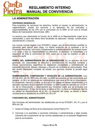REGLAMENTO INTERNO
                MANUAL DE CONVIVENCIA
LA ADMINISTRACIÓN
CRITERIOS GENERALES
Para propósitos de reconocer los derechos, facilitar el manejo, la administración, la
reglamentación, prestar los servicios y la aplicación de los manuales y
responsabilidades de los CPs con la comunidad y/o la ADM, el CA crea la Unidad
Básica de Copropiedad, denominada, UBC.

La persona que desempeña la función de la ADM es el Representante Legal de la
copropiedad, y para ese efecto tiene facultades de ejecución, manejo, conservación,
representación y recaudo.

Las nuevas normas legales (Ley 675/2001), exigen, que el Administrador acredite su
idoneidad para ejercer este cargo. La misma evolución de la sociedad y de la
Propiedad Horizontal, han hecho indispensable la profesionalización de quienes tienen
a su cargo y bajo su responsabilidad el patrimonio, el bienestar, la tranquilidad y la
seguridad de toda la comunidad de CPs, razón por la cual se requiere un alto y
específico perfil.

PERFIL DEL ADMINISTRADOR EN LA URBANIZACIÓN. Es un ejecutivo de nivel
gerencial, con capacidades de dirección y administración de recursos humanos y
físicos, conocimientos específicos en legislación, contabilidad y administración de
propiedad horizontal. Manejo, liderazgo y solución de conflictos en comunidades. Para
ello tendrá disposición completa de prestar sus servicios durante la jornada legal
vigente.

NOMBRAMIENTO, COMPOSICIÓN Y CESACIÓN DE LA ADMINISTRACION: (Ley
675 de 2001 Art. 50, RPH Arts. 82 a 84). La ADM se compone por los funcionarios que
designa el CA y se constituye por nombramiento que hace el CA de la Urbanización.
Es la persona, natural o jurídica, en la cual el CA delega el manejo administrativo y la
ejecución operativa de la propiedad horizontal. La ADM puede ser ejercida por un CP o
no, de la Urbanización, y desempeñara sus funciones hasta que se produzca una
nueva designación. El tipo de Contrato lo define el CA y lo firma el Presidente del CA
en calidad de Representante de la AG. La cesación del cargo, se llevará a afecto
considerando lo establecido en el RPH Art. 85 a 87

FUNCIONES DEL ADMINISTRADOR

Son funciones del administrador: las establecidas por la ley 675/2001, Art. 51 y por el
RPH Art. 88.

1. Acatar el Código de Ética de la Urbanización Canta Piedra P.H.

2. Convocar a la asamblea a reuniones ordinarias o extraordinarias y dejar prueba
   suficiente del cumplimiento de las normas establecidas en el presente Reglamento
   para la convocatoria.


                                   Página 16 de 78
 