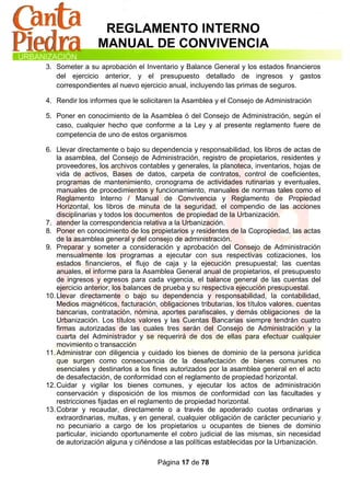 REGLAMENTO INTERNO
                 MANUAL DE CONVIVENCIA
3. Someter a su aprobación el Inventario y Balance General y los estados financieros
   del ejercicio anterior, y el presupuesto detallado de ingresos y gastos
   correspondientes al nuevo ejercicio anual, incluyendo las primas de seguros.

4. Rendir los informes que le solicitaren la Asamblea y el Consejo de Administración

5. Poner en conocimiento de la Asamblea ó del Consejo de Administración, según el
   caso, cualquier hecho que conforme a la Ley y al presente reglamento fuere de
   competencia de uno de estos organismos

6. Llevar directamente o bajo su dependencia y responsabilidad, los libros de actas de
    la asamblea, del Consejo de Administración, registro de propietarios, residentes y
    proveedores, los archivos contables y generales, la planoteca, inventarios, hojas de
    vida de activos, Bases de datos, carpeta de contratos, control de coeficientes,
    programas de mantenimiento, cronograma de actividades rutinarias y eventuales,
    manuales de procedimientos y funcionamiento, manuales de normas tales como el
    Reglamento Interno / Manual de Convivencia y Reglamento de Propiedad
    Horizontal, los libros de minuta de la seguridad, el compendio de las acciones
    disciplinarias y todos los documentos de propiedad de la Urbanización.
7. atender la correspondencia relativa a la Urbanización.
8. Poner en conocimiento de los propietarios y residentes de la Copropiedad, las actas
    de la asamblea general y del consejo de administración.
9. Preparar y someter a consideración y aprobación del Consejo de Administración
    mensualmente los programas a ejecutar con sus respectivas cotizaciones, los
    estados financieros, el flujo de caja y la ejecución presupuestal; las cuentas
    anuales, el informe para la Asamblea General anual de propietarios, el presupuesto
    de ingresos y egresos para cada vigencia, el balance general de las cuentas del
    ejercicio anterior, los balances de prueba y su respectiva ejecución presupuestal.
10. Llevar directamente o bajo su dependencia y responsabilidad, la contabilidad,
    Medios magnéticos, facturación, obligaciones tributarias, los títulos valores, cuentas
    bancarias, contratación, nómina, aportes parafiscales, y demás obligaciones de la
    Urbanización. Los títulos valores y las Cuentas Bancarias siempre tendrán cuatro
    firmas autorizadas de las cuales tres serán del Consejo de Administración y la
    cuarta del Administrador y se requerirá de dos de ellas para efectuar cualquier
    movimiento o transacción
11. Administrar con diligencia y cuidado los bienes de dominio de la persona jurídica
    que surgen como consecuencia de la desafectación de bienes comunes no
    esenciales y destinarlos a los fines autorizados por la asamblea general en el acto
    de desafectación, de conformidad con el reglamento de propiedad horizontal.
12. Cuidar y vigilar los bienes comunes, y ejecutar los actos de administración
    conservación y disposición de los mismos de conformidad con las facultades y
    restricciones fijadas en el reglamento de propiedad horizontal.
13. Cobrar y recaudar, directamente o a través de apoderado cuotas ordinarias y
    extraordinarias, multas, y en general, cualquier obligación de carácter pecuniario y
    no pecuniario a cargo de los propietarios u ocupantes de bienes de dominio
    particular, iniciando oportunamente el cobro judicial de las mismas, sin necesidad
    de autorización alguna y ciñéndose a las políticas establecidas por la Urbanización.

                                    Página 17 de 78
 