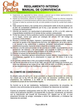 REGLAMENTO INTERNO
                   MANUAL DE CONVIVENCIA
3. Inspeccionar con regularidad los bienes comunes y procurar que se tomen oportunamente las
   medidas necesarias para la seguridad y conservación de los mismos.
4. Impartir las instrucciones, practicar las inspecciones o arqueos y solicitar los Informes necesarios
   para establecer un control permanente y efectivo sobre los fondos y valores de la persona jurídica.
5. Participar en todas las reuniones de la AG, así como también en las del CA, cuando fuere citado a
   éstas.
6. Velar porque los libros y las cuentas de la urbanización estén al día de acuerdo con
    el plan de contabilidad establecido por la ley y que apruebe la Asamblea y/o el
    Consejo de Administración.
7. Informar por escrito y en oportunidad al administrador, al CA y a la AG, sobre las
    irregularidades existentes en el manejo de las cuentas y presupuesto.
8. Firmar las actas en forma sustitutiva cuando el presidente o secretario de asamblea
    no lo hagan, norma que aplica por analogía del artículo 431 del Código de
    Comercio, inciso primero.
9. Revisar y controlar los pagos, ingresos y operaciones que realice la ADM, velando
    para que se ajusten a las disposiciones de la ley, del reglamento, de la AG y del CA
    y en general a las costumbres o prácticas contables habitualmente aceptadas,
    practicando la prueba, haciendo cotejo y dejando constancia de ello.
10. Informar a la AG sobre el examen de las cuentas de la ADM, recomendando o no la
    aprobación del balance y del presupuesto que presente la ADM a la AG y dar
    cuenta a la misma si advierte irregularidades en la ADM o en el CA.
11. Efectuar el arqueo de los fondos de la persona jurídica.
12. Convocar a Asamblea general extraordinaria cuando detecte irregularidades o las
    circunstancias urgentes de la urbanización lo exijan (art. 39 inciso 2 de la ley
    675/01.
13. En general, realizar mes a mes una auditoria forense, de gestión y contable.
14. Las demás previstas en la Ley 43 de 1990, articulo 207 del Código de Comercio, así
    como las previstas en las Leyes 43 de 1990, 675 de 2001, en el RPH, en este RI o
    en las disposiciones que las modifiquen, adicionen o complementen.


EL COMITÉ DE CONVIVENCIA
Es elegido cada año por la AG, no se considera un órgano de Autoridad, sin embargo
fue creado por la ley 675 de 2001 para tratar de solucionar conflictos entre los
propietarios, los residentes ó la ADM en la Urbanización, sin perjuicio de la
competencia propia de las Autoridades legales.

Su función es la de ser mediadores, facilitadores, proponentes de proyectos, de
solución a las controversias de las partes y a fortalecer las relaciones de vecindad.

Cuando se presenten controversias entre los CPs, los RES o la ADM, en la UC, con
motivo de la aplicación del RPH y el presente MC, la solución, inicialmente, se intentará
con la intervención del Comité de Convivencia CC, elegido por la AG, el cual
presentará fórmulas de arreglo, orientadas a dirimir las diferencias y a fortalecer las
relaciones de vecindad.



                                         Página 20 de 78
 