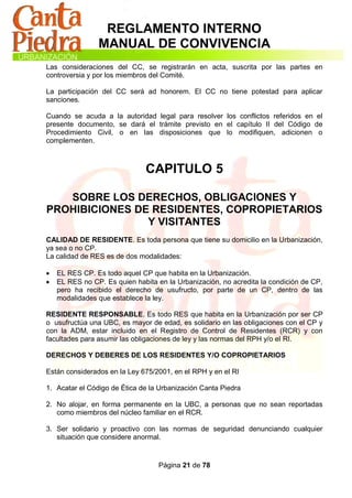 REGLAMENTO INTERNO
                MANUAL DE CONVIVENCIA
Las consideraciones del CC, se registrarán en acta, suscrita por las partes en
controversia y por los miembros del Comité.

La participación del CC será ad honorem. El CC no tiene potestad para aplicar
sanciones.

Cuando se acuda a la autoridad legal para resolver los conflictos referidos en el
presente documento, se dará el trámite previsto en el capítulo II del Código de
Procedimiento Civil, o en las disposiciones que lo modifiquen, adicionen o
complementen.



                               CAPITULO 5

   SOBRE LOS DERECHOS, OBLIGACIONES Y
PROHIBICIONES DE RESIDENTES, COPROPIETARIOS
                Y VISITANTES
CALIDAD DE RESIDENTE. Es toda persona que tiene su domicilio en la Urbanización,
ya sea o no CP.
La calidad de RES es de dos modalidades:

   EL RES CP. Es todo aquel CP que habita en la Urbanización.
   EL RES no CP. Es quien habita en la Urbanización, no acredita la condición de CP,
    pero ha recibido el derecho de usufructo, por parte de un CP, dentro de las
    modalidades que establece la ley.

RESIDENTE RESPONSABLE. Es todo RES que habita en la Urbanización por ser CP
o usufructúa una UBC, es mayor de edad, es solidario en las obligaciones con el CP y
con la ADM, estar incluido en el Registro de Control de Residentes (RCR) y con
facultades para asumir las obligaciones de ley y las normas del RPH y/o el RI.

DERECHOS Y DEBERES DE LOS RESIDENTES Y/O COPROPIETARIOS

Están considerados en la Ley 675/2001, en el RPH y en el RI

1. Acatar el Código de Ética de la Urbanización Canta Piedra

2. No alojar, en forma permanente en la UBC, a personas que no sean reportadas
   como miembros del núcleo familiar en el RCR.

3. Ser solidario y proactivo con las normas de seguridad denunciando cualquier
   situación que considere anormal.


                                   Página 21 de 78
 