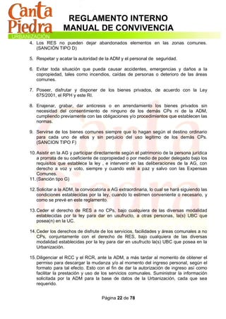 REGLAMENTO INTERNO
                 MANUAL DE CONVIVENCIA
4. Los RES no pueden dejar abandonados elementos en las zonas comunes.
   (SANCIÓN TIPO D)

5. Respetar y acatar la autoridad de la ADM y el personal de seguridad.

6. Evitar toda situación que pueda causar accidentes, emergencias y daños a la
   copropiedad, tales como incendios, caídas de personas o deterioro de las áreas
   comunes.

7. Poseer, disfrutar y disponer de los bienes privados, de acuerdo con la Ley
   675/2001, el RPH y este RI.

8. Enajenar, grabar, dar anticresis o en arrendamiento los bienes privados sin
   necesidad del consentimiento de ninguno de los demás CPs ni de la ADM,
   cumpliendo previamente con las obligaciones y/o procedimientos que establecen las
   normas.

9. Servirse de los bienes comunes siempre que lo hagan según el destino ordinario
   para cada uno de ellos y sin perjuicio del uso legitimo de los demás CPs.
   (SANCION TIPO F)

10. Asistir en la AG y participar directamente según el patrimonio de la persona jurídica
    a prorrata de su coeficiente de copropiedad o por medio de poder delegado bajo los
    requisitos que establece la ley , e intervenir en las deliberaciones de la AG, con
    derecho a voz y voto, siempre y cuando esté a paz y salvo con las Expensas
    Comunes.
11. (Sanción tipo G)

12. Solicitar a la ADM, la convocatoria a AG extraordinaria, lo cual se hará siguiendo las
    condiciones establecidas por la ley, cuando lo estimen conveniente o necesario, y
    como se prevé en este reglamento.

13. Ceder el derecho de RES a no CPs, bajo cualquiera de las diversas modalidad
    establecidas por la ley para dar en usufructo, a otras personas, la(s) UBC que
    posea(n) en la UC.

14. Ceder los derechos de disfrute de los servicios, facilidades y áreas comunales a no
    CPs, conjuntamente con el derecho de RES, bajo cualquiera de las diversas
    modalidad establecidas por la ley para dar en usufructo la(s) UBC que posea en la
    Urbanización.

15. Diligenciar el RCC y el RCR, ante la ADM, a más tardar al momento de obtener el
    permiso para descargar la mudanza y/o al momento del ingreso personal, según el
    formato para tal efecto. Esto con el fin de dar la autorización de ingreso así como
    facilitar la prestación y uso de los servicios comunales. Suministrar la información
    solicitada por la ADM para la base de datos de la Urbanización, cada que sea
    requerido.


                                    Página 22 de 78
 