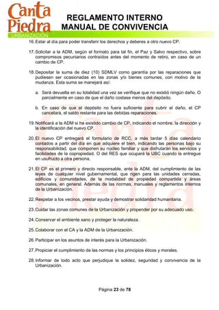 REGLAMENTO INTERNO
                 MANUAL DE CONVIVENCIA
16. Estar al día para poder transferir los derechos y deberes a otro nuevo CP.

17. Solicitar a la ADM, según el formato para tal fin, el Paz y Salvo respectivo, sobre
    compromisos pecuniarios contraídos antes del momento de retiro, en caso de un
    cambio de CP.

18. Depositar la suma de diez (10) SDMLV como garantía por las reparaciones que
    pudiesen ser ocasionadas en las zonas y/o bienes comunes, con motivo de la
    mudanza. Esta suma se manejará así:

   a. Será devuelta en su totalidad una vez se verifique que no existió ningún daño. O
      parcialmente en caso de que el daño costase menos del depósito.

   b. En caso de que el depósito no fuera suficiente para cubrir el daño, el CP
      cancelará, el saldo restante para las debidas reparaciones.

19. Notificará a la ADM si ha existido cambio de CP, indicando el nombre, la dirección y
    la identificación del nuevo CP.

20. El nuevo CP entregará el formulario de RCC, a más tardar 5 días calendario
    contados a partir del día en que adquiere el bien, indicando las personas bajo su
    responsabilidad, que componen su núcleo familiar y que disfrutarán los servicios y
    facilidades de la copropiedad. O del RES que ocupará la UBC cuando la entregue
    en usufructo a otra persona.

21. El CP es el primero y directo responsable, ante la ADM, del cumplimiento de las
    leyes de cualquier nivel gubernamental, que rigen para las unidades cerradas,
    edificios y comunidades, de la modalidad de propiedad compartida y áreas
    comunales, en general. Además de las normas, manuales y reglamentos internos
    de la Urbanización.

22. Respetar a los vecinos, prestar ayuda y demostrar solidaridad humanitaria.

23. Cuidar las zonas comunes de la Urbanización y propender por su adecuado uso.

24. Conservar el ambiente sano y proteger la naturaleza.

25. Colaborar con el CA y la ADM de la Urbanización.

26. Participar en los asuntos de interés para la Urbanización.

27. Propiciar el cumplimiento de las normas y los principios éticos y morales.

28. Informar de todo acto que perjudique la solidez, seguridad y convivencia de la
    Urbanización.




                                    Página 23 de 78
 
