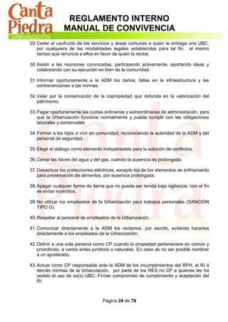 REGLAMENTO INTERNO
                MANUAL DE CONVIVENCIA
29. Ceder el usufructo de los servicios y áreas comunes a quien le entrega una UBC,
    por cualquiera de las modalidades legales establecidas para tal fin, al mismo
    tiempo que renuncia a ellos en favor de quien la recibe.

30. Asistir a las reuniones convocadas, participando activamente, aportando ideas y
    colaborando con su ejecución en bien de la comunidad.

31. Informar oportunamente a la ADM los daños, fallas en la infraestructura y las
    contravenciones a las normas.

32. Velar por la conservación de la copropiedad que redunda en la valorización del
    patrimonio.

33. Pagar oportunamente las cuotas ordinarias y extraordinarias de administración, para
    que la Urbanización funcione normalmente y pueda cumplir con las obligaciones
    laborales y comerciales

34. Formar a los hijos a vivir en comunidad, reconociendo la autoridad de la ADM y del
    personal de seguridad.

35. Elegir el diálogo como elemento indispensable para la solución de conflictos.

36. Cerrar las llaves del agua y del gas, cuando la ausencia es prolongada.

37. Desactivar las protecciones eléctricas, excepto los de los elementos de enfriamiento
    para preservación de alimentos, por ausencia prolongada.

38. Apagar cualquier forma de llama que no pueda ser tenida bajo vigilancia, con el fin
    de evitar incendios.

39. No utilizar los empleados de la Urbanización para trabajos personales (SANCIÓN
    TIPO D).

40. Respetar al personal de empleados de la Urbanización.

41. Comunicar directamente a la ADM los reclamos, por escrito, evitando hacerlos
    directamente a los empleados de la Urbanización.

42. Definir a una sola persona como CP cuando la propiedad perteneciere en común y
    proindiviso, a varios entes jurídicos o naturales. En caso de no ser posible nombrar
    a un apoderado.

43. Actuar como CP responsable ante la ADM de los incumplimientos del RPH, el RI ó
    demás normas de la Urbanización, por parte de los RES no CP a quienes les ha
    cedido el uso de su(s) UBC. Firmar compromiso de cumplimiento y aceptación del
    RI.



                                    Página 24 de 78
 