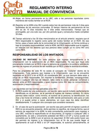 REGLAMENTO INTERNO
                MANUAL DE CONVIVENCIA
44. Alojar, en forma permanente en la UBC, sólo a las personas reportadas como
    miembros del núcleo familiar en el RCR.

45. Reportar en la ADM a los INV cuando estos han de permanecer más de 3 días para
    facilidades de los servicios comunales. El tiempo máximo de permanencia de los
    INV es de 15 días incluidos los 3 días antes mencionados. Tiempo que es
    prorrogable, por una sola vez, por otro periodo igual y consecutivo hasta completar
    30 días.

46. Tiempo adicional a los 30 días mencionados en el artículo anterior, requiere que el
    RES responsable lo registre como parte del núcleo familiar en el RCR. De esa
    forma, pasa a hacer parte de la comunidad en la Urbanización, en forma continua y
    bajo la completa responsabilidad, ante la ADM, del RES responsable que lo registra,
    en relación con los deberes que esa persona debe cumplir ya no como INV sino
    como RES.

RESPONSABILIDAD DE LOS INVITADOS.
CALIDAD DE INVITADO. Es toda persona que ingresa temporalmente a la
Urbanización con la autorización de un RES responsable. Ya sea que haya sido
previamente invitado por el RES o que la persona se presente a la portería solicitando
permiso de ingreso en procura de ser recibido por un RES y éste le autoriza la entrada.

Para los propósitos de este RI no existe el concepto de “visitante” dentro de la
Urbanización. Toda persona que ingrese a la Urbanización, que no se encuentre
registrado en el RCC o en el RCR, es considerada INV, ya que siempre debe estar a
cargo de un RES responsable. Sin importar la familiaridad, afinidad, consanguinidad,
amistad o cualquier otro tipo de relación, tales como la social, personal, comercial o
laboral, entre el RES responsable y quien ingresa como INV bajo su consentimiento,
autorización y responsabilidad.

Las siguientes son las normas aplicables a los INV:
1. El RES puede dar una autorización, por escrito, para que al invitado, perfectamente
   identificado en el permiso, se le permita el ingreso de manera rutinaria. En dicho
   permiso debe indicar, como mínimo, el nombre de la persona, la identificación, los
   días y las horas de entrada y salida, la UBC donde permanecerá, solo para un solo
   INV y si puede entrar o sacar elementos, en cuyo caso los debe identificar
   detalladamente. Y cualquier otro concepto que considere necesario.

2. En el caso de que la autorización por escrito sea para permitir el ingreso cuando el
   RES no se encuentre presente, dicho permiso no significa, de ninguna forma, que el
   servicio de seguridad ni la ADM, le está concediendo autorización para ingresar a
   una UBC, incluida la especificada en el documento. El ingreso a cualquier UBC o
   apartamento, es solo y únicamente potestad del RES o el CP y nunca puede ser
   concedido por la ADM ni por el servicio de seguridad. El INV solo podrá hacer uso
   del permiso de ingreso a la Urbanización con el fin de que pueda llegar al
   apartamento al cual el RES o el CP responsable, le autorizo personalmente, el

                                   Página 25 de 78
 