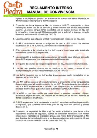 REGLAMENTO INTERNO
                 MANUAL DE CONVIVENCIA
   ingreso a su propiedad privada. En el caso de no cumplir con estos requisitos, el
   INV tampoco puede ingresar a la Urbanización.

3. El permiso escrito de ingreso de INV, sin presencia del RES responsable, no tiene
   validez para hacer uso de los servicios y áreas comunes con el RES responsable
   ausente. Lo anterior porque dichas facilidades solo las pueden disfrutar los INV con
   la compañía y presencia del RES responsable que le autorizó el ingreso, como lo
   determina este mismo RI. (SANCION TIPO E)

4. Las obligaciones que adquiere un RES responsable con relación a los INV, son:

5. El RES responsable asume la obligación de que el INV cumpla las normas
   establecidas en el RI, durante su permanencia en la Urbanización.

6. Sólo ingresarán a la Urbanización los INV cuya entrada haya sido autorizada
   previamente por un RES responsable.

7. La autorización al puesto de ingreso puede ser por escrito o por citofonía por parte
   de un RES responsable que se encuentra en la Urbanización.

8. El requisito de anuncio es obligatorio para todos los INV, incluyendo los habituales.

9. Los INV sólo pueden disfrutar de los servicios o las zonas comunes si son
   acompañados por un RES responsable (SANCIÓN TIPO E)

10. Los daños causados por los INV en las áreas comunes serán cancelados en su
    totalidad por el CP ó RES.

11. Los INV podrán parquear el vehículo temporal y únicamente en los parqueaderos
    determinados para el estacionamiento de los INV. En estacionamientos privados
    solo si el RES responsable se lo permite. Y por ningún motivo en estacionamientos
    privados de otros RES que no han dado autorización (SANCIÓN TIPO C).

12. La ADM no es responsable por pasa cintas o paneles, paquetes, objetos,
    accesorios, objetos de valor, etc. dejados en los vehículos de los INV. Además de
    daños ocasionados al vehículo.

13. El RES responsable debe recomendar a sus INV tomar las medidas de precaución
    y seguridad, que considere necesarias, para la seguridad del vehículo y bienes
    dejados en él.

14. El servicio de seguridad, la ADM o el CA, están autorizados para llamar a los
    organismos oficiales de seguridad, cuando lo consideren necesario y sin mediar
    ningún aviso, notificación o explicación previa, para retirar de la Urbanización al INV
    que deteriore la tranquilidad interna y las buenas relaciones entre vecinos. O que
    incumpla las normas del RPH o el RI. (SANCIÓN TIPO E)



                                     Página 26 de 78
 
