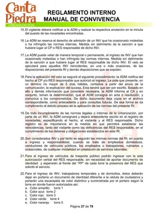 REGLAMENTO INTERNO
                 MANUAL DE CONVIVENCIA
15. El vigilante deberá notificar a la ADM y realizar la respectiva anotación en la minuta
    del puesto de las novedades encontradas.

16. La ADM se reserva el derecho de admisión de un INV que ha ocasionado molestias
    o ha infringido las normas internas. Medida sin detrimento de la sanción a que
    hubiere lugar al CP o RES responsable de dicho INV.

17. La ADM puede vetar de manera temporal o permanente, el ingreso de INV que han
    ocasionado molestias o han infringido las normas internas. Medida sin detrimento
    de la sanción a que hubiere lugar al RES responsable de dicho INV. El veto se
    ejecutará para aquellos INV reincidentes, en una o más ocasiones, de las
    disposiciones del presente RI y demás disposiciones que se expidan.

18. Para la aplicación del veto se seguirá el siguiente procedimiento: la ADM notifica del
    hecho al CP y/o RES responsable que autorizó el ingreso. Le pide que presente, en
    un término no mayor de 5 días hábiles, contados a partir del envío de la
    comunicación, la explicación del suceso. Esta tendrá que ser por escrito. Basado en
    ello y demás información que considere necesaria, la ADM informa al CA y en
    conjunto, toman la determinación, que el ADM consigna en acta o resolución, y
    comunica a los comprometidos. De dicho documento deja copia en el archivo
    correspondiente, como antecedente y para consultas futuras. De esa forma se da
    cumplimento al debido proceso en la aplicación de las normas del presente RI.

19. De todo incumplimiento de las normas legales o internas de la Urbanización, por
    parte de un INV, la ADM consignará y dejará antecedente escrito en el registro de
    novedades, especificando el hecho, al visitante y al RES responsable. Dicho
    registro es de importancia en la medida en que permitirá establecer las
    reincidencias, tanto del visitante como las deficiencias del RES responsable, en el
    cumplimiento de los deberes y obligaciones establecidos en este RI.

20. Son considerados INV y por tanto se seguirán las mismas normas del RI, en cuanto
    a ingreso y responsabilidad, cuando se trate de empleados domésticos,
    conductores de vehículos públicos, los empleados o trabajadores, rutinarios u
    ocasionales, de cualquier modalidad en prestación de servicios laborales.

21. Para el ingreso de vehículos de trasporte público podrán ingresar con la sola
    autorización verbal del RES responsable, sin necesidad de aportar documento de
    identidad y esperarán al frente del “PP” de cada torre la presencia del RES que
    solicitó el servicio.

22. Para el ingreso de INV, trabajadores temporales y de domicilios, éstos deberán
    dejar en portería un documento de identidad diferente a la cédula de ciudadanía y
    portarán una escarapela de color distintivo y suministrada por el portero según la
    torre en donde fueron autorizados así:
    a. Color amarillo: torre 1
    b. Color azul: torre 2
    c. Color rojo: torre 3
    d. Color verde: torre 4
    e. Color naranja: torre 5
                                    Página 27 de 78
 