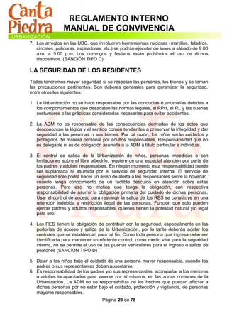 REGLAMENTO INTERNO
                MANUAL DE CONVIVENCIA
7. Los arreglos en las UBC, que involucren herramientas ruidosas (martillos, taladros,
   cinceles, pulidoras, aspiradoras, etc.) se podrán ejecutar de lunes a sábado de 9:00
   a.m. a 5:00 p.m. Los domingos y festivos están prohibidos el uso de dichos
   dispositivos. (SANCIÓN TIPO D)

LA SEGURIDAD DE LOS RESIDENTES
Todos tendremos mayor seguridad si se respetan las personas, los bienes y se toman
las precauciones pertinentes. Son deberes generales para garantizar la seguridad,
entre otros los siguientes:

1. La Urbanización no se hace responsable por las conductas ó anomalías debidas a
   los comportamientos que desacaten las normas legales, el RPH, el RI, y las buenas
   costumbres o las prácticas consideradas necesarias para evitar accidentes.

2. La ADM no es responsable de las consecuencias derivadas de los actos que
   desconozcan la lógica y el sentido común tendientes a preservar la integridad y dar
   seguridad a las personas o sus bienes. Por tal razón, los niños serán cuidados y
   protegidos de manera personal por adultos responsables. Responsabilidad que no
   es delegable ni es de obligación asumirla a la ADM a título particular e individual.

3. El control de salida de la Urbanización de niños, personas impedidas o con
   limitaciones sobre el libre albedrío, requiere de una especial atención por parte de
   los padres y adultos responsables. En ningún momento esta responsabilidad puede
   ser suplantada ni asumida por el servicio de seguridad interna. El servicio de
   seguridad solo podrá hacer un aviso de alerta a los responsables sobre la novedad,
   cuando tenga conocimiento de un factible descuido en atención sobre estas
   personas. Pero eso no implica que tenga la obligación, con respectiva
   responsabilidad de asumir la obligación primaria del cuidado de dichas personas.
   Usar el control de acceso para restringir la salida de los RES se constituye en una
   retención indebida y restricción ilegal de las personas. Función que solo pueden
   ejercer padres y adultos responsables, quienes tienen la potestad natural y/o legal
   para ello.

4. Los RES tienen la obligación de contribuir con la seguridad, especialmente en las
   porterías de acceso y salida de la Urbanización, por lo tanto deberán acatar los
   controles que se establezcan para tal fin. Como toda persona que ingresa debe ser
   identificada para mantener un eficiente control, como medio vital para la seguridad
   interna, no se permite el uso de las puertas vehiculares para el ingreso o salida de
   peatones (SANCIÓN TIPO D)

5. Dejar a los niños bajo el cuidado de una persona mayor responsable, cuando los
   padres o sus representantes deban ausentarse.
6. Es responsabilidad de los padres y/o sus representantes, acompañar a los menores
   o adultos incapacitados para valerse por sí mismos, en las zonas comunes de la
   Urbanización. La ADM no se responsabiliza de los hechos que puedan afectar a
   dichas personas por no estar bajo el cuidado, protección y vigilancia, de personas
   mayores responsables.
                                   Página 29 de 78
 