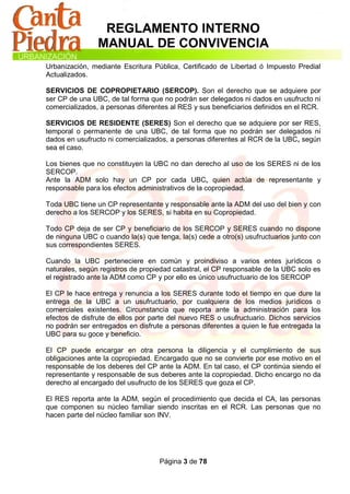 REGLAMENTO INTERNO
                MANUAL DE CONVIVENCIA
Urbanización, mediante Escritura Pública, Certificado de Libertad ó Impuesto Predial
Actualizados.

SERVICIOS DE COPROPIETARIO (SERCOP). Son el derecho que se adquiere por
ser CP de una UBC, de tal forma que no podrán ser delegados ni dados en usufructo ni
comercializados, a personas diferentes al RES y sus beneficiarios definidos en el RCR.

SERVICIOS DE RESIDENTE (SERES) Son el derecho que se adquiere por ser RES,
temporal o permanente de una UBC, de tal forma que no podrán ser delegados ni
dados en usufructo ni comercializados, a personas diferentes al RCR de la UBC, según
sea el caso.

Los bienes que no constituyen la UBC no dan derecho al uso de los SERES ni de los
SERCOP.
Ante la ADM solo hay un CP por cada UBC, quien actúa de representante y
responsable para los efectos administrativos de la copropiedad.

Toda UBC tiene un CP representante y responsable ante la ADM del uso del bien y con
derecho a los SERCOP y los SERES, si habita en su Copropiedad.

Todo CP deja de ser CP y beneficiario de los SERCOP y SERES cuando no dispone
de ninguna UBC o cuando la(s) que tenga, la(s) cede a otro(s) usufructuarios junto con
sus correspondientes SERES.

Cuando la UBC perteneciere en común y proindiviso a varios entes jurídicos o
naturales, según registros de propiedad catastral, el CP responsable de la UBC solo es
el registrado ante la ADM como CP y por ello es único usufructuario de los SERCOP

El CP le hace entrega y renuncia a los SERES durante todo el tiempo en que dure la
entrega de la UBC a un usufructuario, por cualquiera de los medios jurídicos o
comerciales existentes. Circunstancia que reporta ante la administración para los
efectos de disfrute de ellos por parte del nuevo RES o usufructuario. Dichos servicios
no podrán ser entregados en disfrute a personas diferentes a quien le fue entregada la
UBC para su goce y beneficio.

El CP puede encargar en otra persona la diligencia y el cumplimiento de sus
obligaciones ante la copropiedad. Encargado que no se convierte por ese motivo en el
responsable de los deberes del CP ante la ADM. En tal caso, el CP continúa siendo el
representante y responsable de sus deberes ante la copropiedad. Dicho encargo no da
derecho al encargado del usufructo de los SERES que goza el CP.

El RES reporta ante la ADM, según el procedimiento que decida el CA, las personas
que componen su núcleo familiar siendo inscritas en el RCR. Las personas que no
hacen parte del núcleo familiar son INV.




                                   Página 3 de 78
 
