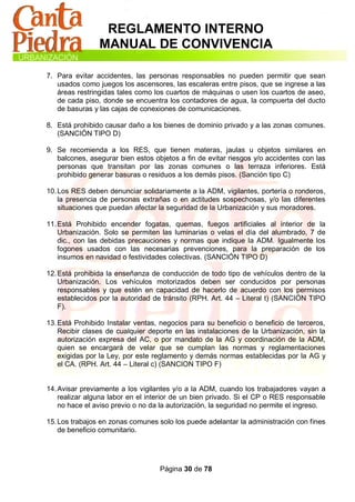 REGLAMENTO INTERNO
                MANUAL DE CONVIVENCIA

7. Para evitar accidentes, las personas responsables no pueden permitir que sean
   usados como juegos los ascensores, las escaleras entre pisos, que se ingrese a las
   áreas restringidas tales como los cuartos de máquinas o usen los cuartos de aseo,
   de cada piso, donde se encuentra los contadores de agua, la compuerta del ducto
   de basuras y las cajas de conexiones de comunicaciones.

8. Está prohibido causar daño a los bienes de dominio privado y a las zonas comunes.
   (SANCIÓN TIPO D)

9. Se recomienda a los RES, que tienen materas, jaulas u objetos similares en
   balcones, asegurar bien estos objetos a fin de evitar riesgos y/o accidentes con las
   personas que transitan por las zonas comunes o las terraza inferiores. Está
   prohibido generar basuras o residuos a los demás pisos. (Sanción tipo C)

10. Los RES deben denunciar solidariamente a la ADM, vigilantes, portería o ronderos,
    la presencia de personas extrañas o en actitudes sospechosas, y/o las diferentes
    situaciones que puedan afectar la seguridad de la Urbanización y sus moradores.

11. Está Prohibido encender fogatas, quemas, fuegos artificiales al interior de la
    Urbanización. Solo se permiten las luminarias o velas el día del alumbrado, 7 de
    dic., con las debidas precauciones y normas que indique la ADM. Igualmente los
    fogones usados con las necesarias prevenciones, para la preparación de los
    insumos en navidad o festividades colectivas. (SANCIÓN TIPO D)

12. Está prohibida la enseñanza de conducción de todo tipo de vehículos dentro de la
    Urbanización. Los vehículos motorizados deben ser conducidos por personas
    responsables y que estén en capacidad de hacerlo de acuerdo con los permisos
    establecidos por la autoridad de tránsito (RPH. Art. 44 – Literal t) (SANCIÓN TIPO
    F).

13. Está Prohibido Instalar ventas, negocios para su beneficio o beneficio de terceros,
    Recibir clases de cualquier deporte en las instalaciones de la Urbanización, sin la
    autorización expresa del AC, o por mandato de la AG y coordinación de la ADM,
    quien se encargará de velar que se cumplan las normas y reglamentaciones
    exigidas por la Ley, por este reglamento y demás normas establecidas por la AG y
    el CA. (RPH. Art. 44 – Literal c) (SANCION TIPO F)


14. Avisar previamente a los vigilantes y/o a la ADM, cuando los trabajadores vayan a
    realizar alguna labor en el interior de un bien privado. Si el CP o RES responsable
    no hace el aviso previo o no da la autorización, la seguridad no permite el ingreso.

15. Los trabajos en zonas comunes solo los puede adelantar la administración con fines
    de beneficio comunitario.




                                   Página 30 de 78
 