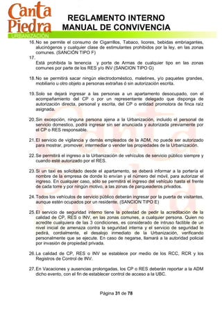 REGLAMENTO INTERNO
                MANUAL DE CONVIVENCIA
16. No se permite el consumo de Cigarrillos, Tabaco, licores, bebidas embriagantes,
    alucinógenos y cualquier clase de estimulantes prohibidos por la ley, en las zonas
    comunes. (SANCIÓN TIPO F)
17.
    Está prohibida la tenencia y porte de Armas de cualquier tipo en las zonas
    comunes por parte de los RES y/o INV (SANCION TIPO G)

18. No se permitirá sacar ningún electrodoméstico, maletines, y/o paquetes grandes,
    mobiliario u otro objeto a personas extrañas ó sin autorización escrita.

19. Solo se dejará ingresar a las personas a un apartamento desocupado, con el
    acompañamiento del CP o por un representante delegado que disponga de
    autorización directa, personal y escrita, del CP o entidad promotora de finca raíz
    asignada.

20. Sin excepción, ninguna persona ajena a la Urbanización, incluido el personal de
    servicio domestico, podrá ingresar sin ser anunciada y autorizada previamente por
    el CP o RES responsable.

21. El servicio de vigilancia y demás empleados de la ADM, no puede ser autorizado
    para mostrar, promover, intermediar o vender las propiedades de la Urbanización.

22. Se permitirá el ingreso a la Urbanización de vehículos de servicio público siempre y
    cuando esté autorizado por el RES.

23. Si un taxi es solicitado desde el apartamento, se deberá informar a la portería el
    nombre de la empresa de donde lo envían y el número del móvil, para autorizar el
    ingreso. En cualquier caso, sólo se permitirá el ingreso del vehículo hasta el frente
    de cada torre y por ningún motivo, a las zonas de parqueaderos privados.

24. Todos los vehículos de servicio público deberán ingresar por la puerta de visitantes,
    aunque estén ocupados por un residente. (SANCION TIPO E)

25. El servicio de seguridad interno tiene la potestad de pedir la acreditación de la
    calidad de CP, RES o INV, en las zonas comunes, a cualquier persona. Quien no
    acredite cualquiera de las 3 condiciones, es considerado de intruso factible de un
    nivel inicial de amenaza contra la seguridad interna y el servicio de seguridad le
    pedirá, cordialmente, el desalojo inmediato de la Urbanización, verificando
    personalmente que se ejecute. En caso de negarse, llamará a la autoridad policial
    por invasión de propiedad privada.

26. La calidad de CP, RES o INV se establece por medio de los RCC, RCR y los
    Registros de Control de INV.

27. En Vacaciones y ausencias prolongadas, los CP o RES deberán reportar a la ADM
    dicho evento, con el fin de establecer control de acceso a la UBC.



                                    Página 31 de 78
 