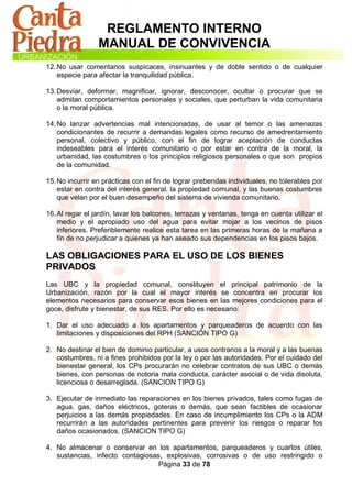 REGLAMENTO INTERNO
                 MANUAL DE CONVIVENCIA
12. No usar comentarios suspicaces, insinuantes y de doble sentido o de cualquier
    especie para afectar la tranquilidad pública.

13. Desviar, deformar, magnificar, ignorar, desconocer, ocultar o procurar que se
    admitan comportamientos personales y sociales, que perturban la vida comunitaria
    o la moral pública.

14. No lanzar advertencias mal intencionadas, de usar al temor o las amenazas
    condicionantes de recurrir a demandas legales como recurso de amedrentamiento
    personal, colectivo y público, con el fin de lograr aceptación de conductas
    indeseables para el interés comunitario o por estar en contra de la moral, la
    urbanidad, las costumbres o los principios religiosos personales o que son propios
    de la comunidad.

15. No incurrir en prácticas con el fin de lograr prebendas individuales, no tolerables por
    estar en contra del interés general, la propiedad comunal, y las buenas costumbres
    que velan por el buen desempeño del sistema de vivienda comunitario.

16. Al regar el jardín, lavar los balcones, terrazas y ventanas, tenga en cuenta utilizar el
    medio y el apropiado uso del agua para evitar mojar a los vecinos de pisos
    inferiores. Preferiblemente realice esta tarea en las primeras horas de la mañana a
    fin de no perjudicar a quienes ya han aseado sus dependencias en los pisos bajos.

LAS OBLIGACIONES PARA EL USO DE LOS BIENES
PRIVADOS
Las UBC y la propiedad comunal, constituyen el principal patrimonio de la
Urbanización, razón por la cual el mayor interés se concentra en procurar los
elementos necesarios para conservar esos bienes en las mejores condiciones para el
goce, disfrute y bienestar, de sus RES. Por ello es necesario:

1. Dar el uso adecuado a los apartamentos y parqueaderos de acuerdo con las
   limitaciones y disposiciones del RPH (SANCIÓN TIPO G)

2. No destinar el bien de dominio particular, a usos contrarios a la moral y a las buenas
   costumbres, ni a fines prohibidos por la ley o por las autoridades. Por el cuidado del
   bienestar general, los CPs procurarán no celebrar contratos de sus UBC o demás
   bienes, con personas de notoria mala conducta, carácter asocial o de vida disoluta,
   licenciosa o desarreglada. (SANCION TIPO G)

3. Ejecutar de inmediato las reparaciones en los bienes privados, tales como fugas de
   agua, gas, daños eléctricos, goteras o demás, que sean factibles de ocasionar
   perjuicios a las demás propiedades. En caso de incumplimiento los CPs o la ADM
   recurrirán a las autoridades pertinentes para prevenir los riesgos o reparar los
   daños ocasionados. (SANCION TIPO G)

4. No almacenar o conservar en los apartamentos, parqueaderos y cuartos útiles,
   sustancias, infecto contagiosas, explosivas, corrosivas o de uso restringido o
                                  Página 33 de 78
 